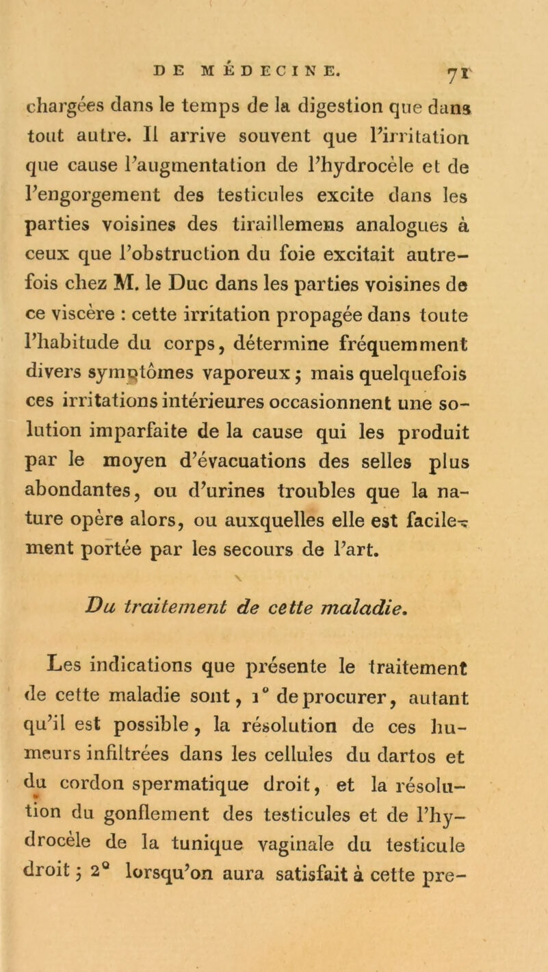 chargées dans le temps de la digestion que dans tout autre. Il arrive souvent que Pirritation que cause Paugmentation de Phydrocèle et de Pengorgement des testicules excite dans les parties voisines des tirciillemens analogues à ceux que Pobstruction du foie excitait autre- fois chez M. le Duc dans les parties voisines de ce viscère : cette irritation propagée dans toute Phabitude du corps, détermine fréquemment divers symqtômes vaporeux ; mais quelquefois ces irritations intérieures occasionnent une so- lution imparfaite de la cause qui les produit par le moyen d’évacuations des selles plus abondantes, ou d’urines troubles que la na- ture opère alors, ou auxquelles elle est facile^ ment portée par les secours de Part. Du traitement de cette maladie. Les indications que présente le traitement de cette maladie sont, de procurer, autant qu’il est possible, la résolution de ces hu- meurs infiltrées dans les cellules du dartos et du cordon spermatique droit, et la résolu- tion du gonflement des testicules et de l’hy- drocèle de la tunique vaginale du testicule droit 52® lorsqu’on aura satisfait à cette pre-