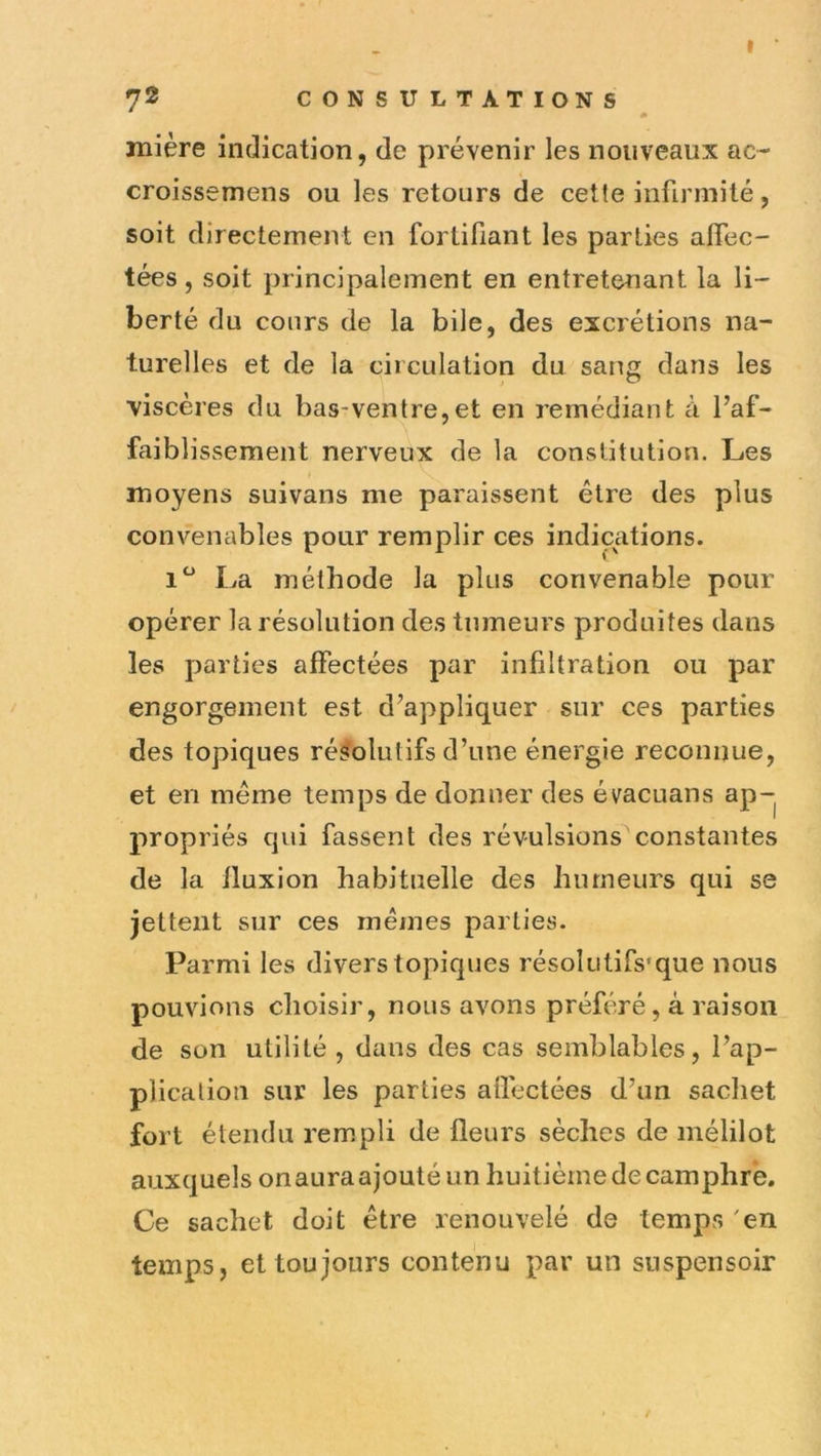 mière indication, de prévenir les nouveaux ac- croissemens ou les retours de cette infirmité, soit directement en fortifiant les parties affec- tées, soit principalement en entretenant la li- berté du cours de la bile, des excrétions na- turelles et de la circulation du sang dans les viscères du bas*ventre,et en remédiant à l’af- faiblissement nerveux de la constitution. Les moyens suivans me paraissent être des plus convenables pour remplir ces indications. 1*^ La méthode la plus convenable pour opérer la résolution des tumeurs produites dans les parties affectées par infiltration ou par engorgement est d’appliquer sur ces parties des topiques résolutifs d’une énergie reconnue, et en meme temps de donner des évacuans ap- propriés qui fassent des révulsions constantes de la fluxion habituelle des humeurs qui se jettent sur ces memes parties. Parmi les divers topiques résolutifs'que nous pouvions choisir, nous avons préféré, à raison de son utilité , dans des cas semblables, l’ap- plication sur les parties affectées d’un sachet fort étendu rempli de fleurs sèches de mélilot auxquels on aura ajouté un huitième de camphre. Ce sachet doit être renouvelé de temps 'en temps, et toujours contenu par un snspensoir