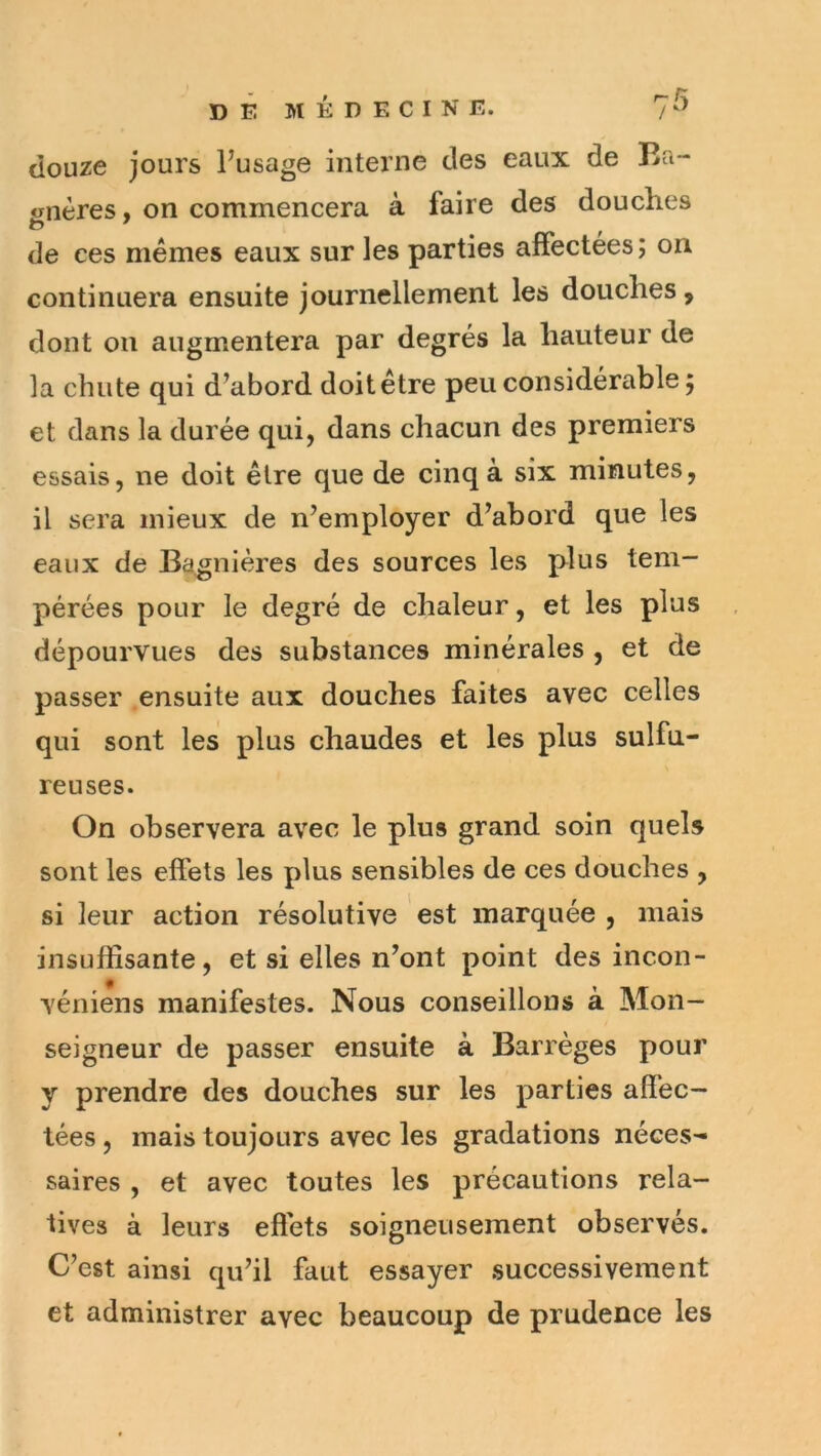 douze jours Pusage interne des eaux de lîa- onères, on commencera à faire des douches de ces mêmes eaux sur les parties affectées ; on continuera ensuite journellement les douches, dont ou augmentera par degrés la hauteur de la chute qui d’abord doitêtre peu considérable 5 et dans la durée qui, dans chacun des premiers essais, ne doit être que de cinq à six minutes, il sera mieux de n’employer d’abord que les eaux de Bagnières des sources les plus tem- pérées pour le degré de chaleur, et les plus dépourvues des substances minérales , et de passer ensuite aux douches faites avec celles qui sont les plus chaudes et les plus sulfu- reuses. On observera avec le plus grand soin quels sont les effets les plus sensibles de ces douches , si leur action résolutive est marquée , mais insuffisante, et si elles n’ont point des incon- véniens manifestes. Nous conseillons à Mon- seigneur de passer ensuite à Barrèges pour y prendre des douches sur les parties affec- tées , mais toujours avec les gradations néces- saires , et avec toutes les précautions rela- tives à leurs effets soigneusement observés. C’est ainsi qu’il faut essayer successivement et administrer avec beaucoup de prudence les