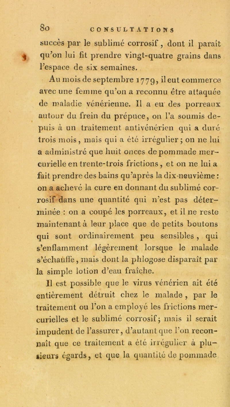 succès par le sublimé corrosif, dont il parai qii^on lui fit prendre vingt-quatre grains dans Fespace de six semaines. Au mois de septembre 1779, il eut commerce avec une femme qu’on a reconnu être attaquée de maladie vénérienne. Il a eu' des porreaux autour du frein du prépuce, on l’a soumis de- puis à un traitement antivénérien qui a duré trois mois, mais qui a été irrégulier; on ne lui a administré que liuit onces de pommade mer- curielle en trente-trois frictions, et on ne lui a fait prendre des bains qu’après la dix-neuvième : on a achevé la cure en donnant du sublimé cor- rosif dans une quantité qui n’est pas déter- minée : on a coupé les porreaux, et il ne reste maintenant à leur place que de petits boutons qui sont ordinairement peu sensibles , qui s’enflamment légèrement lorsque le malade s’échauffe, mais dont la phlogose disparaît par la simple lotion d’eau fraîche. Il est possible que le virus vénérien ait été entièrement détruit chez le malade , par le traitement ou l’on a employé les fi ictions mer- curielles et le sublimé corrosif; mais il serait impudent de l’assurer, d’autant que l’on recon- naît que ce traitement a été irrégulier à plu- sieurs égards, et que la quantité de pommade