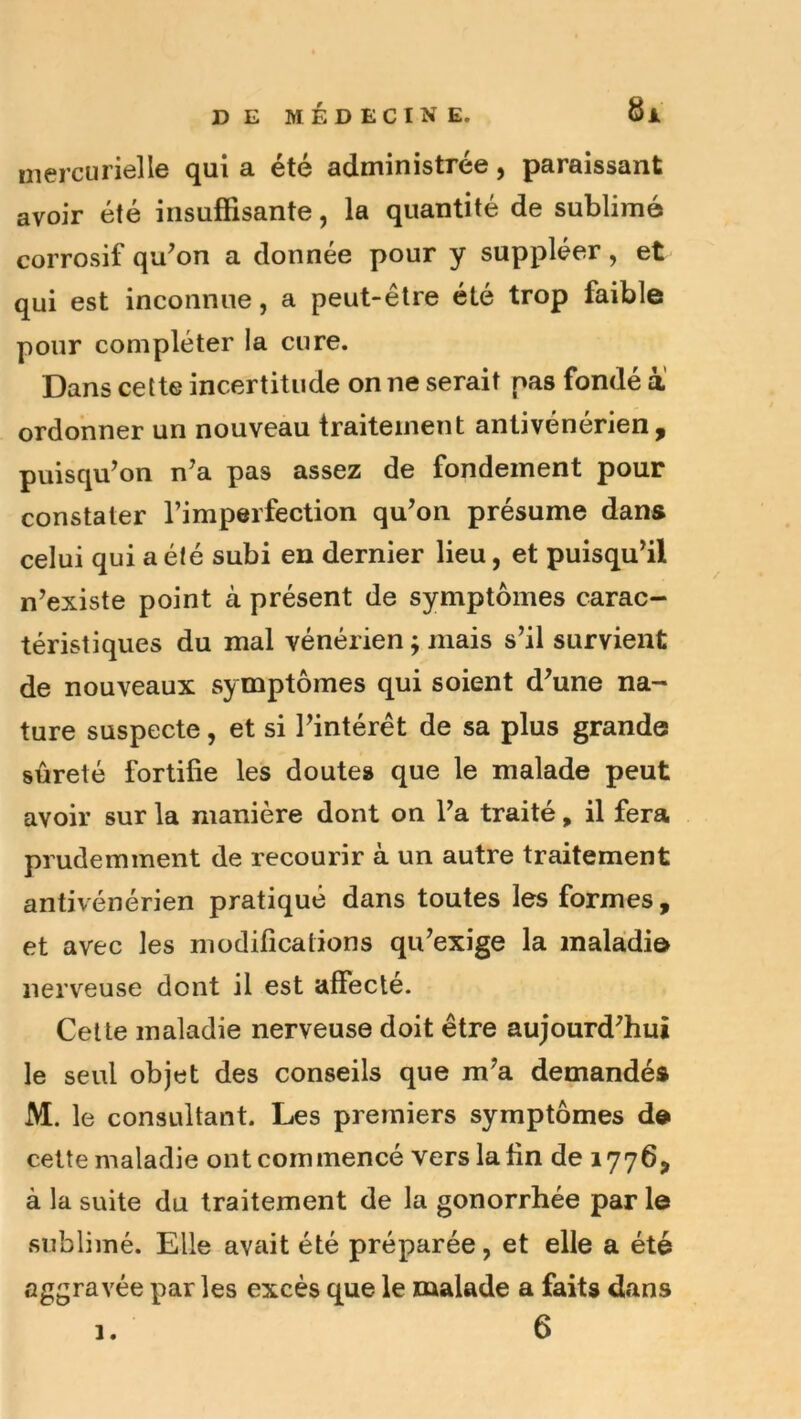 mercurielle qui a été administrée, paraissant avoir été insuffisante, la quantité de sublimé corrosif qu^on a donnée pour y suppléer, et qui est inconnue, a peut-être été trop faible pour compléter la cure. Dans cette incertitude on ne serait pas fondé a ordonner un nouveau traitement antivénérien , puisqu’on n’a pas assez de fondement pour constater l’imperfection qu’on présume dans celui qui a été subi en dernier lieu, et puisqu’il n’existe point à présent de symptômes carac- téristiques du mal vénérien ; mais s’il survient de nouveaux symptômes qui soient d’une na- ture suspecte, et si l’intérêt de sa plus grande sûreté fortifie les doutes que le malade peut avoir sur la manière dont on l’a traité, il fera prudemment de recourir à un autre traitement antivénérien pratiqué dans toutes les formes, et avec les modifications qu’exige la inaladi© nerveuse dont il est affecté. Celte maladie nerveuse doit être aujourd’hui le seul objet des conseils que m’a demandés M. le consultant. Les premiers symptômes d® cette maladie ont commencé vers la fin de 1776, à la suite du traitement de la gonorrhée par le sublimé. Elle avait été préparée, et elle a été aggravée par les excès que le malade a faits dans 6