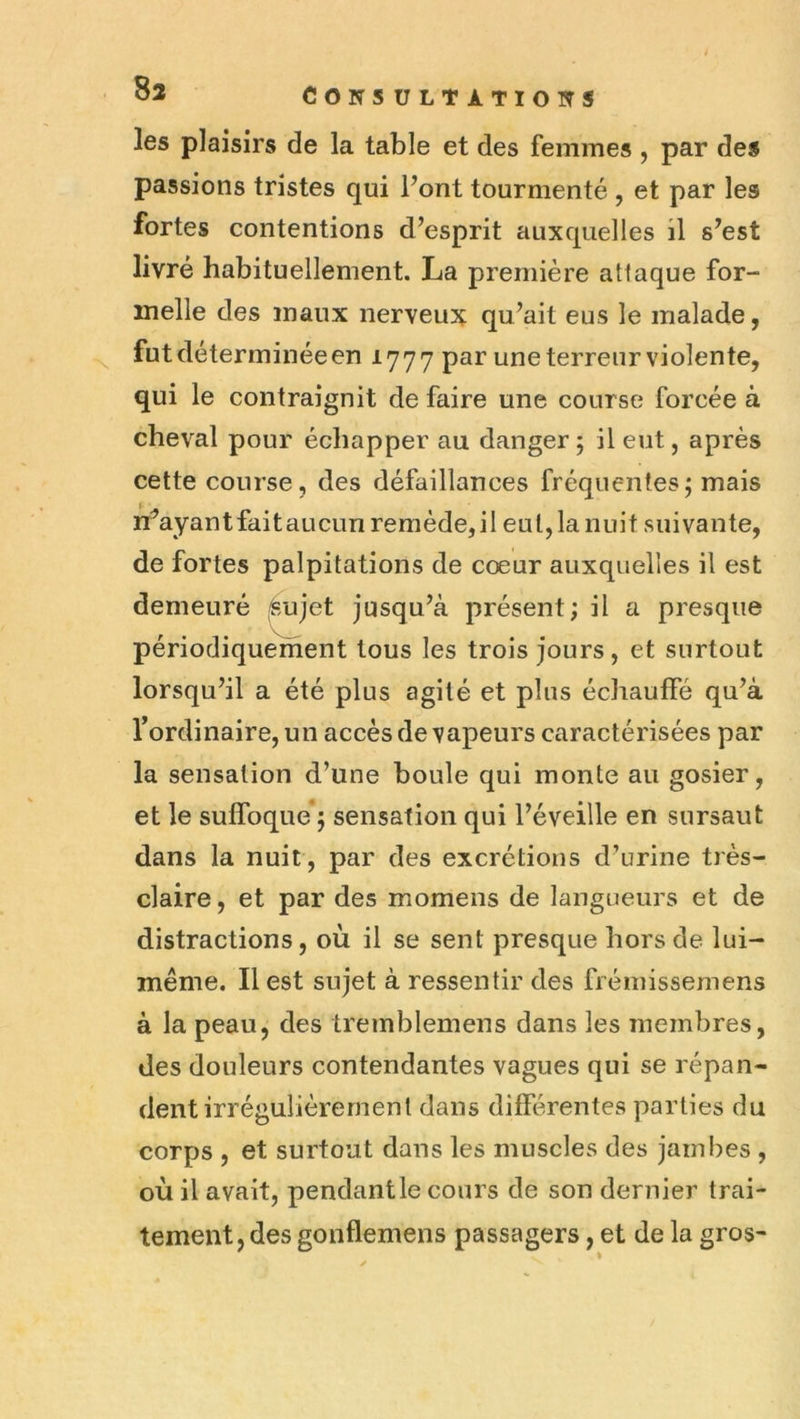 les plaisirs de la table et des femmes , par des passions tristes qui Font tourmenté , et par les fortes contentions d’esprit auxquelles il s’est livré habituellement. La première attaque for- melle des maux nerveux qu’ait eus le malade, ^ fut déterminée en 1777 par une terreur violente, qui le contraignit de faire une course forcée à cheval pour échapper au danger ; il eut, après cette course, des défaillances fréquentesj mais n^ay an t fai t a u cun r e m éde, i l e u l, la 11 u i t s u i va n te, de fortes palpitations de cœur auxquelles il est demeuré (^jet jusqu’à présent; il a presque périodiquement tous les trois jours, et surtout lorsqu’il a été plus agité et plus échauffé qu’à l’ordinaire, un accès de vapeurs caractérisées par la sensation d’une boule qui monte au gosier, et le suffoque ; sensation qui l’éveille en sursaut dans la nuit, par des excrétions d’urine très- claire, et par des momens de langueurs et de distractions, où il se sent presque hors de lui- même. Il est sujet à ressentir des frémissemens à la peau, des tremblemens dans les membres, des douleurs contondantes vagues qui se répan- dent irrégulièrement dans différentes parties du corps , et surtout dans les muscles des jambes , où il avait, pendant le cours de son dernier trai- tement, des gonflemens passagers, et de la gros-