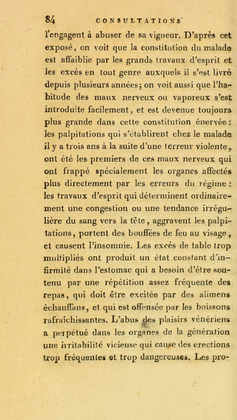 rengagent à abuser de sa vigueur. Diaprés cet exposé, on voit que la constitution du malade est aflfaiblie par les grands travaux d’esprit et les excès en tout genre auxquels il s’est livré depuis plusieurs années5 on voit aussi que l’ha- bitude des maux nerveux ou vaporeux s’est introduite facilement, et est devenue toujours plus grande dans cette constitution énervée : les palpitations qui s’établirent chez le malade il y a trois ans à la suite d’une terreur violente, ont été les premiers de ces maux nerveux qui ont frappé spécialement les organes affectés plus directement par les erreurs du régime : les travaux d’esprit qui déterminent ordinaire- ment une congestion ou une tendance irrégu- lière du sang vers la tete, aggravent les palpi- tations, portent des bouffées de feu au visage, et causent l’insomnie. Les excès de table trop multipliés ont produit un état constant d’in- firmité dans l’estomac qui a besoin d’être sou- tenu par une répétition assez fréquente des repas, qui doit être excitée par des alimens échauffans, et qui est offensée par les boissons rafraîchissantes. L’abus plaisirs vénériens a perpétué dans les organes de la génération une irritabilité vicieuse qui cause des érections trop fréquentes et trop dangereuses. Les pro-