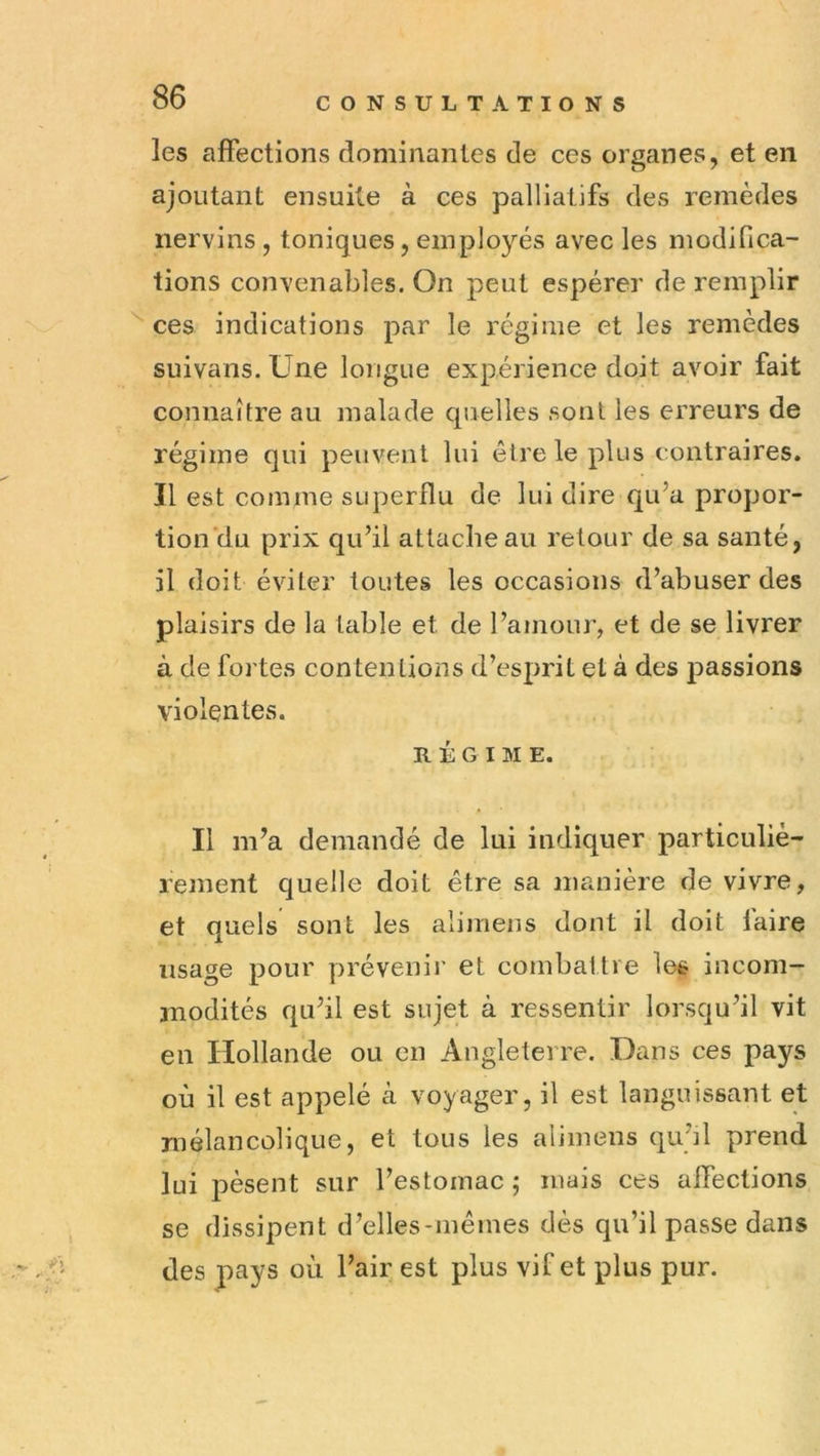 les affections dominantes de ces organes, et en ajoutant ensuite à ces palliatifs des remèdes nervins , toniques, employés avec les modifica- tions convenables. On peut espérer de remplir ces indications par le régime et les remèdes suivans. Une longue expérience doit avoir fait connaître au malade quelles sont les erreurs de régime qui peuvent lui être le plus contraires. Il est comme superflu de lui dire qu’a propor- tion'du prix qu’il attache au retour de sa santé, il doit éviter toutes les occasions d’abuser des plaisirs de la table et de l’amour, et de se livrer à de fortes contentions d’esprit et à des passions violentes. RÉGIME. Il m’a demandé de lui indiquer particuliè- rement quelle doit être sa manière de vivre, et quels sont les alimens dont il doit faire usage pour prévenii' et combattre les incom- modités qu’il est sujet à ressentir lorsqu’il vit en Hollande ou en Angleterre. Dans ces pays où il est appelé cà voyager, il est languissant et mélancolique, et tous les alimens qu’il prend lui pèsent sur l’estomac ; mais ces affections se dissipent d’elles-memes dès qu’il passe dans des pays où l’air est plus vif et plus pur.