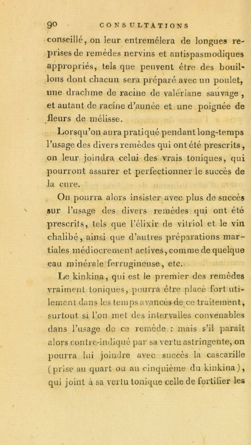 conseillé, on leur entremêlera de longues re- prises de remèdes nervins et antispasmodiques appropriés, tels que peuvent être des bouil- lons dont chacun sera préparé avec un poulet, une drachme de racine de valériane sauvage , et autant de racine d^aunée et une poignée de fleurs de mélisse. • Lorsqu’on aura pratiqué pendant long-temps l’usage des divers remèdes qui ont été prescrits, on leur joindra celui des vrais toniques, qui pourront assurer et perfectionner le succès de la cure. On pourra alors insister avec plus de succès sur l’usage des divers remèdes qui ont été prescrits, tels que l’élixir de vitriol et le vin chalibé, ainsi que d’autres préparations mar- tiales médiocrement actives, comme de quelque eau minérale ferrugineuse, etc. Le kinkina, qui est le premier des remèdes vraiment toniques, pourra être placé fort uti- lement dans les temps avancés de ce traitement, surtout si l’on met des intervalles convenables dans l’usage de ce remède : mais s’il paraît alors contre-indiqué par sa vertu astringente, on pourra lui joindre avec succès la cascarille (prise au quart olx au cinquième du kinkina), qui joint à sa vertu tonique celle de fortifier les