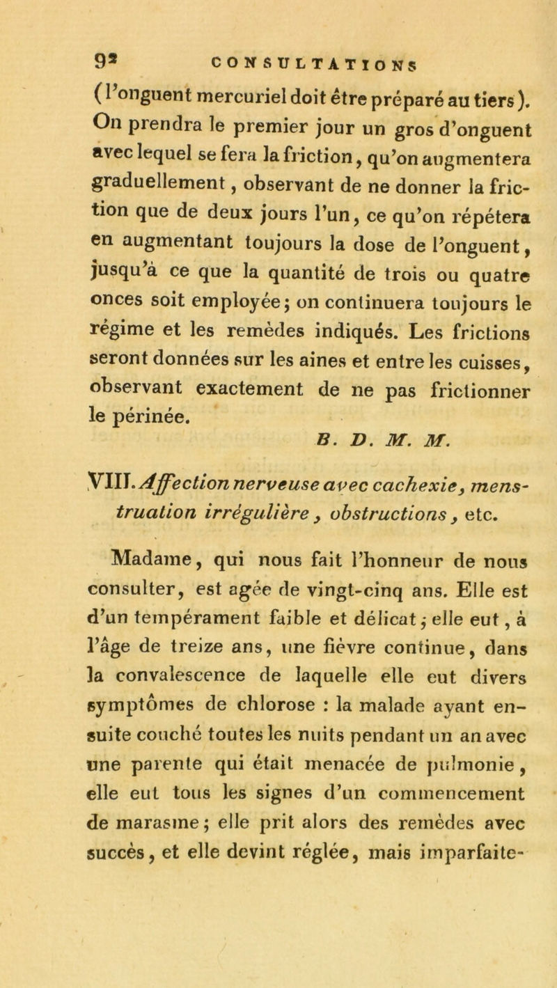 ( l’onguent mercuriel doit être préparé au tiers ). On prendra le premier jour un gros d’onguent avec lequel se fera la friction, qu’on augmentera graduellement, observant de ne donner la fric- tion que de deux jours l’un, ce qu’on répétera en augmentant toujours la dose de l’onguent, jusqu’à ce que la quantité de trois ou quatre onces soit employée; on continuera toujours le régime et les remèdes indiqués. Les frictions seront données sur les aines et entre les cuisses, observant exactement de ne pas frictionner le périnée. B. D. M. M. ^\W. Affection nerveuse avec cachexie y mens- truation irrégulière y obstructions y etc. Madame, qui nous fait l’honneur de nous consulter, est âgée de vingt-cinq ans. Elle est d’un tempérament faible et délicat; elle eut, à l’âge de treize ans, une fièvre continue, dans la convalescence de laquelle elle eut divers symptômes de chlorose : la malade ayant en- suite couché toutes les nuits pendant un an avec «ne parente qui était menacée de pulmonie, elle eut tous les signes d’un commencement de marasme; elle prit alors des remèdes avec succès, et elle devint réglée, mais imparfaite-