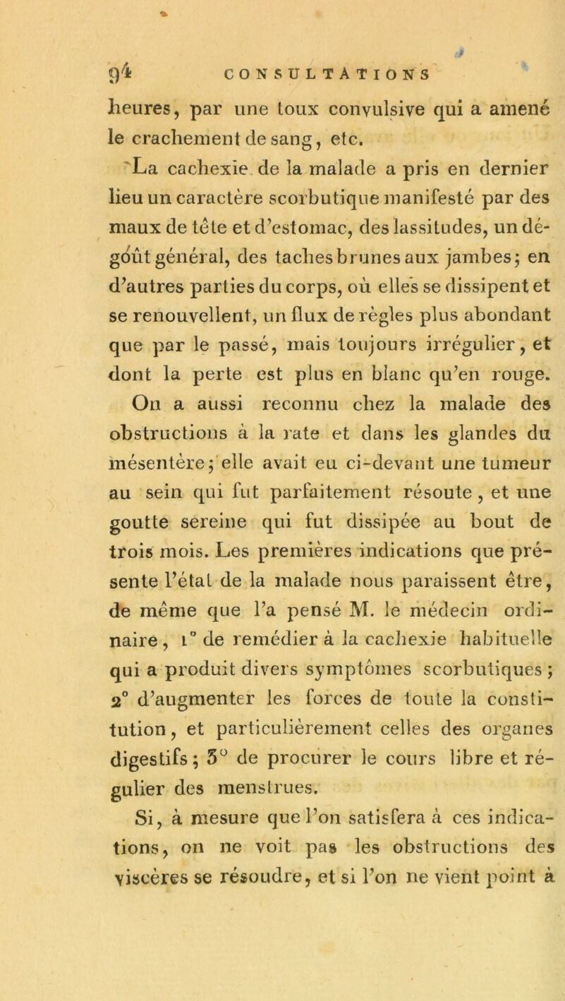 heures, par une toux convulsive qui a amené le crachement de sang, etc. 'La cachexie, de la malade a pris en dernier lieu un caractère scorbutique manifesté par des maux de télé et d’estomac, des lassitudes, un dé- gdùtgénéral, des taches brunes aux jambesj en d’autres parties du corps, où elles se dissipent et se renouvellent, un flux déréglés plus abondant que par le passé, mais toujours irrégulier, et dont la perte est plus en blanc qu’en rouge. On a aussi reconnu chez la malade des obstructions à la rate et dans les glandes du mésentère f elle avait eu ci-devant une tumeur au sein qui fut parfaitement résoute , et une goutte sereine qui fut dissipée au bout de trois mois. Les premières indications que pré- sente l’état de la malade nous paraissent être, de meme que l’a pensé M. le médecin ordi- naire, i de remédier à la caciiexie habituelle qui a produit divers symptômes scorbutiques ; 2° d’augmenter les forces de toute la consti- tution , et particulièrement celles des organes digestifs; 5^ de procurer le cours libre et ré- gulier des menstrues. Si, à mesure que l’on satisfera à ces indica- tions, on ne voit pas les obstructions des viscères se résoudre, et si l’on ne vient point à