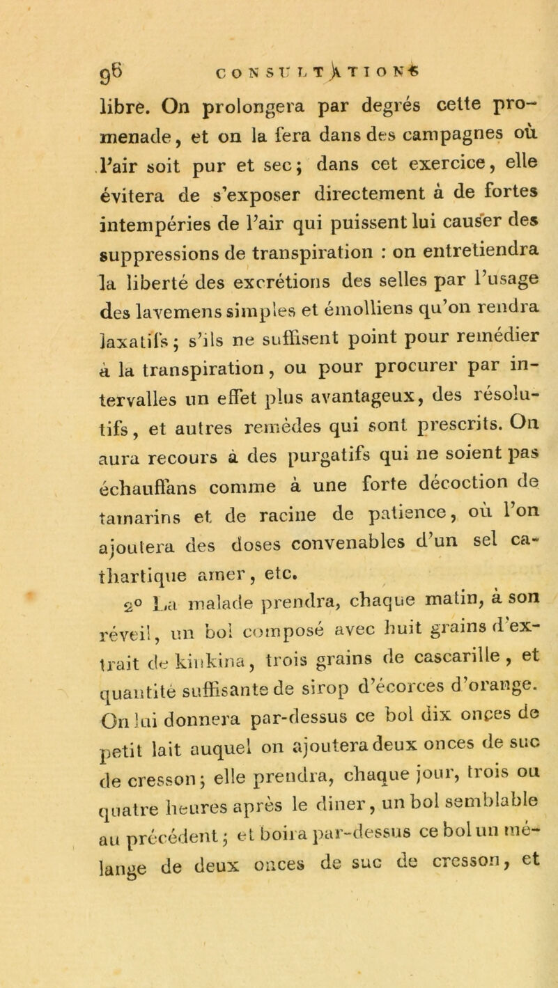 libre. On prolongera par degrés cette pro- menade , et on la fera dans des campagnes où .Pair soit pur et sec; dans cet exercice, elle évitera de s’exposer directement à de fortes intempéries de l’air qui puissent lui causer des suppressions de transpiration : on entretiendra la liberté des excrétions des selles par l’usage des lavemens simples et émolliens qu’on rendra laxatifs; s’ils ne suffisent point pour remédier à la transpiration, ou pour procurer par in- tervalles un effet plus avantageux, des résolu- tifs , et autres remèdes qui sont prescrits. On aura recours à des purgatifs qui ne soient pas échauffans comme à une forte décoction de tamarins et de racine de patience, ou 1 on ajoutera des doses convenables d’un sel ca- thartique amer, etc, 2° La malade prendra, chaque matin, à son réveil, un boi composé avec huit grains d ex- trait dekiitkiria, trois grains de cascarille, et quantité suffisante de sirop d’écorces d’orange. On lui donnera par-dessus ce bol dix onces de petit lait auquel on ajoutera deux onces de suc de cresson; elle prendra, chaque jour, trois ou quatre heures après le diner, un bol semblable au précédent ; et boira par-dessus ce bol un mé- lange de deux onces de suc de cresson, et