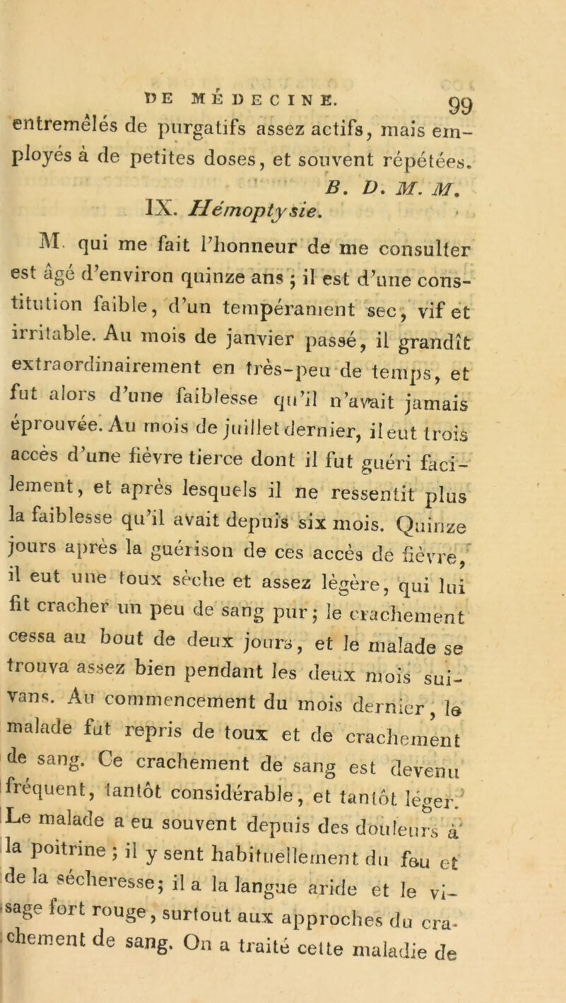 entremêles de purgatifs assez actifs, mais em- ployés à de petites doses, et souvent répétées. B, D, M. M, IX. Hémoptysie. M. qui me fait Phonneur’de me consulter est âgé d'environ quinze ans'; il est d’une cons- titution faible, d’un tempéranienf sec, vif et irritable. Au mois de janvier passé, il grandît extraordinairement en très-peu-de temps, et fut alors d’une faiblesse qu’il n’avait jamais éprouvée. Au mois de juillet dernier, il eut trois accès d’une fièvre tierce dont il fut guéri faci- lement, et après lesquels il ne ressentit plus la faiblesse qu’il avait depuis six mois. Quinze jours après la guérison de ces accès de fiévrè,' il eut une toux sèche et assez légère, qui lui fit cracher un peu de sang pur; le crachement cessa au bout de deux jours, et le malade se trouva assez bien pendant les deux mois sui- vons. Au commencement du mois dernier, J& malade fut repris de toux et de cracliemLt de sang. Ce crachement de‘sang est devenu ! frequent, tantôt considérable, et tantôt légerl^ Le malade a eu souvent depuis des douleuiVà' ■ la poitrine ; il y sent habituellement du fau et delà secberesse; il a la langue aride et le vi- ssage fort rouge, surtolit aux approches du cra* (chement de sang. On a traité cette maladie de