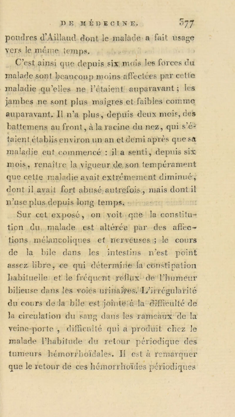 1) K MÉDECIN E. 0J7 poudres d’Aillaiid dont le malade a fait usage vers le meme lemps. C’est ainsi cjue depuis six mois le^s forces du malade sont beaucoup moins afl'ec'ces par cette maladie qu’elles ne l’étaient auparavant ; les jambes ne sont plus maigres et faibles comme auparavant. Il n’a plus, depuis deux ruoir, des baltemens au front, à la racine du nez, qui s’é- taient établis environ un an et demi après que sa maladie eut commencé : il a senti, depuis six mois, renaître la vigueur de, son tempérament que celte maladie avait extrêmement diminué, dont il avait fort abusé autrefois, mais dont il n’use plus depuis long temps. ' Sur cet exjiosé, on voit que la constitu- tion du malade est altérée par des afi'ec- tions mélancoliques et nerveuses ; le cours de la bile dans les intestins n’est point assez libre, ce qui détermine la constipation liabiluelle et le fréquent relliix de l’bnmeur l)iliense dans les voies urinaf^es. L’irrégularité du cours de la bile est jointë-à la dîlïïcuîlé de la circulation du sang dans les rameaux* de la veine-porto , dilîicrdté qui a produit chez le malade l’babitiule du retour périodique des tumeurs b.érnoi i boïdales. Il est à remarquer que le retour de ces héinorrboïdes périodiques