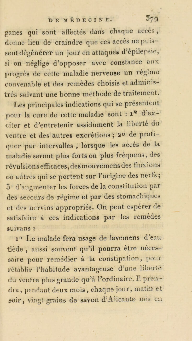 ^anes qui sont afFectés dans chaque accès, donne lieu de craindre que ces accès ne puis- sent dégénérer un jour en attaques d’épilepsie, si on néglige d’opposer avec constance ait's; progrès de cette maladie nerveuse un régime convenable et des remèdes choisis et adminis- trés suivant une bonne méthode de traitement. I^es principales indications qui se présentent pour la cure de cette maladie sont : i'* d ex- citer et d’entretenir assidûment la liberté du ventre et des autres excrétions ; 2o de prati- quer par intervalles , lorsque les accès de la maladie seront plus forts ou plus fréquens, des révulsions efficaces, des mouvemens des fluxions ou autres qui se portent sur l’origine des nerfs; 5^ d’augmenter les forces de la constitution par des secours de régime et par des stomachiques et des nervins appropriés. On peut espérer de satisfaire à ces indications par les remèdes suivans : 1° Le malade fera usage de lavemens d’eau tiède , aussi souvent qu’il pourra être néces- saire pour remédier à la constipation, pour l'établir l’habitude avantageuse d’une liberté du ventre plus grande qu’à l’ordinaire. îl pren- dra, pendant deux mois, chaque jour, matin et soir, vingt grains de savon d’Alicante mis ea