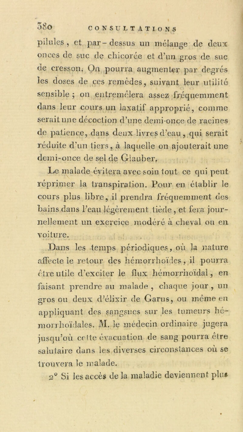 o8o pilules, et par-dessus un mélange de deux onces de suc de chicorée et d’un gros de suc de cresson. On pourra augmenter par degrés les doses de ces remèdes, suivant leur utilité sensible ; on entremêlera assez ^fréquemment dans leur cours un laxatif approprié, comme serait une décoction d’une demi-once de racines de patience, dans deux livres d’eau ,.qui serait réduite d’un tiers, à laquelle on ajouterait une demi-once de sel de Giauber. Le malade évitera avec soin tout ce qui peut réprimer la transpiration. Pour en établir le cours plus libre, il prendra fréquemment des bains dans l’eau légèrement tiède, et fera jour- nellement un exercice modéré à cheval ou en voiture. Dans les temps périodiques, où la nature affecte le retour des bémorrboïdes, il pourra cire utile d’exciter le flux bémorriioïdal, en faisant prendre au malade , cliaque jour , un gros ou deux d’élixir de Garus, ou même en appliquant des sangsues sur les tumeurs hc- morrboïdales, M. le médecin ordinaire jugera jusqu’où celte évacuation de sang pourra être salutaire dans les diverses circonstances où se trouvera le malade. 2® Si les accès delà maladie deviennent plu#