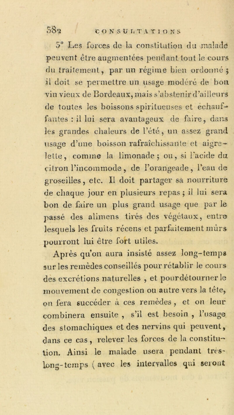 5“ Les forces de la constitution du jTialadô peuvent être augmentées pendant tout le cours du traitement, par un régime bien ordonné 5 il doit se permettre un usage modéré de bon vin vieux de Bordeaux, mais s’abstenir d'ailleurs de toutes les boissons spiritueuses et échauf-* fautes : il lui sera avantageux de faire, dans les grandes chaleurs de l’été, un assez grand usage d’une boisson rafraîchissante et aigre- lette, comme la limonade 5 ou, si l'acide du citron l’incommode , de l’orangeade , l’eau de groseilles, etc. Il doit partager sa nourriture de chaque jour en plusieurs repas ; il lui sera bon de faire un plus grand usage que par le passé des aliinens tirés des végétaux, entre lesquels les fruits récens et parfaitement murs pourront lui être fort utiles. Après qu’on aura insisté assez long-temps sur les remèdes conseillés pour rétablir le cours dès excrétions naturelles , et poiirdétourner le mouvement de congestion ou autre vers la tête, on fera succéder à ces remèdes , et on leur combinera ensuite , s’il est besoin , l’usage des stomachiques et des nervins qui peuvent, dans ce cas, relever les forces de la constitu- tion. Ainsi le malade usera pendant très' long-temps ( avec les intervalles qui seront