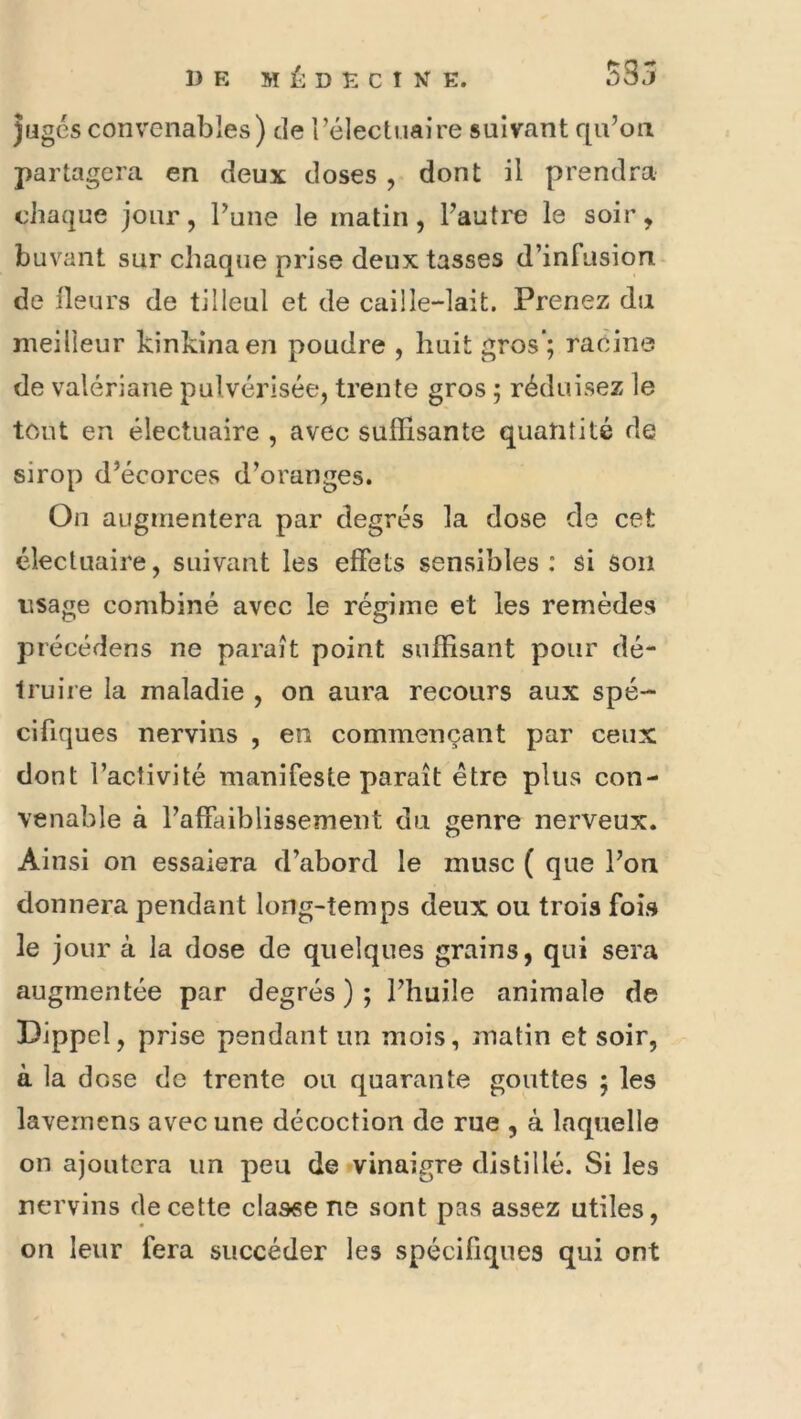 jugés convenables) de rélectuaire suivant qu’on partagera en deux doses , dont il prendra chaque jour, Tune le matin, l’autre le soir, buvant sur chaque prise deux tasses d’infusion de Heurs de tilleul et de caille-lait. Prenez du meilleur kinkinaen poudre , huit gros’; racine de valériane pulvérisée, trente gros ; réduisez le tout en électuaire , avec suffisante quantité de sirop d’écorces d’oranges. On augmentera par degrés la dose de cet électuaire, suivant les effets sensibles: si son visage combiné avec le régime et les remèdes précédens ne paraît point suffisant pour dé- truire la maladie , on aura recours aux spé- cifiques nervins , en commençant par ceux dont l’activité manifeste paraît être plus con- venable à l’affaiblissement du genre nerveux. Ainsi on essaiera d’abord le musc ( que l’on donnera pendant long-temps deux ou trois fois le jour à la dose de quelques grains, qui sera augmentée par degrés ) ; l’huile animale de Dippel, prise pendant un mois, matin et soir, à la dose de trente ou quarante gouttes ; les lavernens avec une décoction de rue , à laquelle on ajoutera un peu de vinaigre distillé. Si les nervins de cette clasee ne sont pas assez utiles, on leur fera succéder les spécifiques qui ont