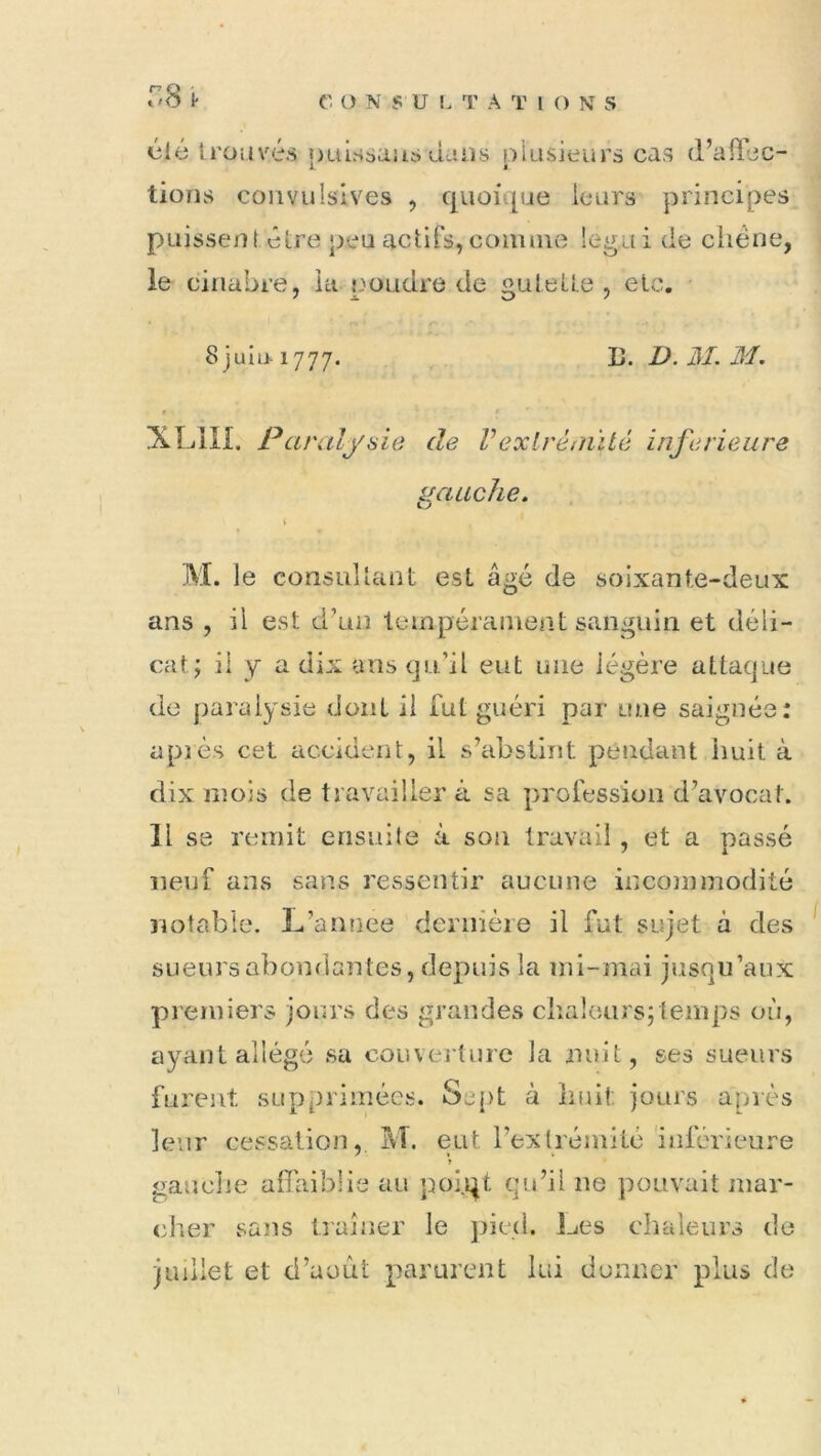 r.8 (ilè trouvés î)uIssuus duos niasieurs cas d’aiTjc- L i lions convulsives , quoique leurs principes puissent être peu actifs,comme legui de ciiéne, le cinabre, la poudre de gulelle , etc. 8 juiu-1777. 13. D. HL M. XLIII. Paralysie de Vexlréi/iïté inferieure gauche. L. le consultant est âgé de soixante-deux ans , il est d’un teinpéranieat sanguin et déli- cat; il y a dix ans qu’il eut une légère attaque de paralysie dont il fut guéri par une saignée: apîès cet accident, il s’abstint pendant huit à dix mois de travailler à sa profession d’avocat. 11 se remit ensuite à son travail, et a nassé neuf ans sans ressentir aucune inconnnodité notable. L’annee dernière il fut sujet à des sueurs abondantes, depuis la mi-mai jusqu’aux premiers jours des grandes cliaîcars;temps où, ayant allégé sa couveiture la nuit, ses sueurs furent supprimées. Scq)t à Imil: jours après leur cessation, M. eut rexlrémité inférieure » gauche affaiblie au poi.qt qu’il ne pouvait mar- cher sans traîner le pied. 1-tes chaleurs de juillet et d’août parurent lui donner plus de