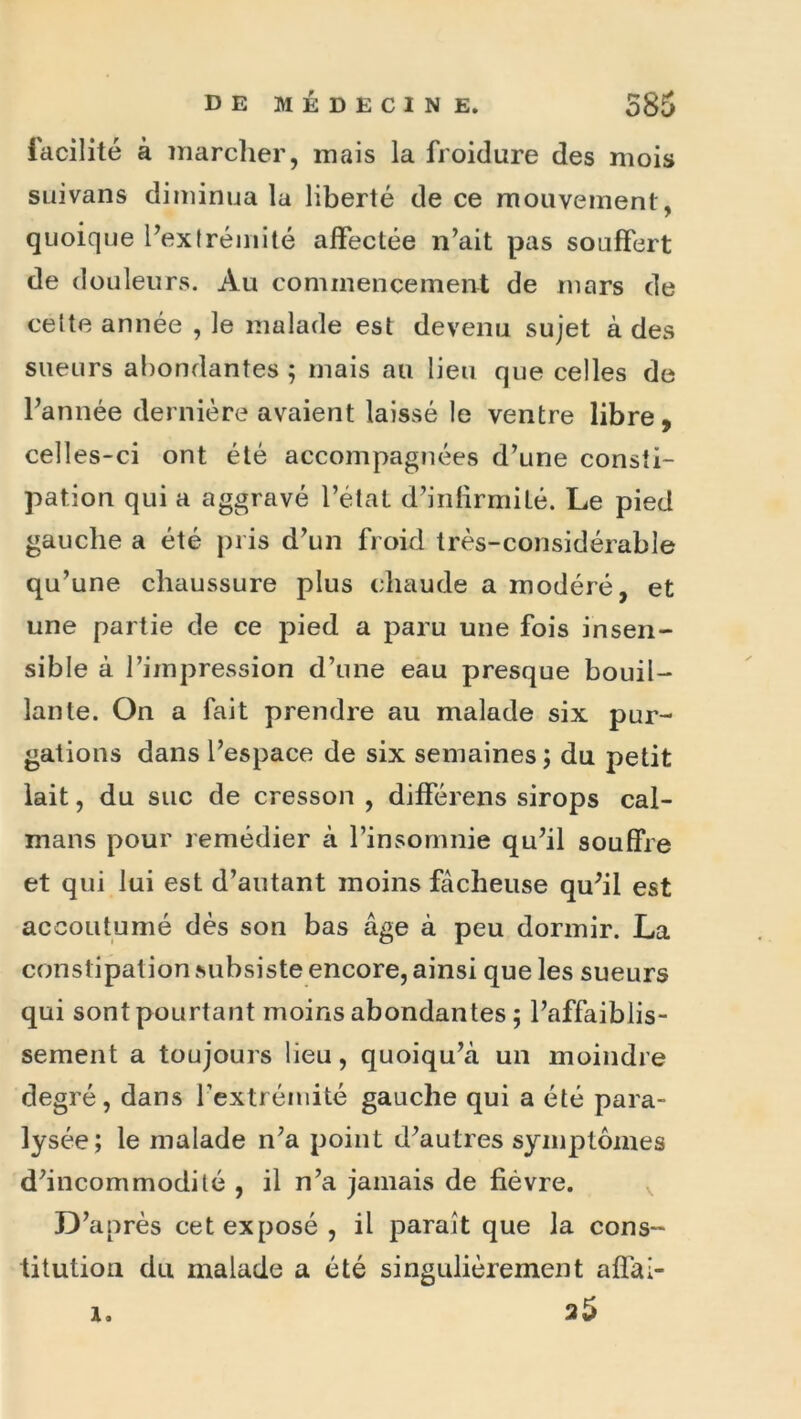 facilité à niarclier, mais la froidure des mois SLiivans diminua la liberté de ce mouvement, quoique Pexfréinité affectée n’ait pas souffert de douleurs. Au commencement de mars de cette année , le malade est devenu sujet à des sueurs abondantes ; mais au lieu que celles de l’année dernière avaient laissé le ventre libre, celles-ci ont été accompagnées d’une consti- pation qui a aggravé l’état d’infirmité. Le pied gauche a été pris d’un froid très-considérable qu’une chaussure plus chaude a modéré, et une partie de ce pied a paru une fois insen- sible à l’impression d’une eau presque bouil- lante. On a fait prendre au malade six pur- gations dans l’espace de six semaines ; du petit lait, du suc de cresson , différons sirops caï- mans pour remédier à l’insomnie qu’il souffre et qui lui est d’autant moins fâcheuse qu’il est accoutumé dès son bas âge à peu dormir. La constipation subsiste encore, ainsi que les sueurs qui sont pourtant moins abondantes ; l’affaiblis- sement a toujours lieu, quoiqu’à un moindre degré, dans l’extrémité gauche qui a été para- lysée; le malade n’a point d’autres symptômes d’incommodité , il n’a jamais de fièvre. D’après cet exposé, il paraît que la cons- titution du malade a été singulièrement affaî- 25