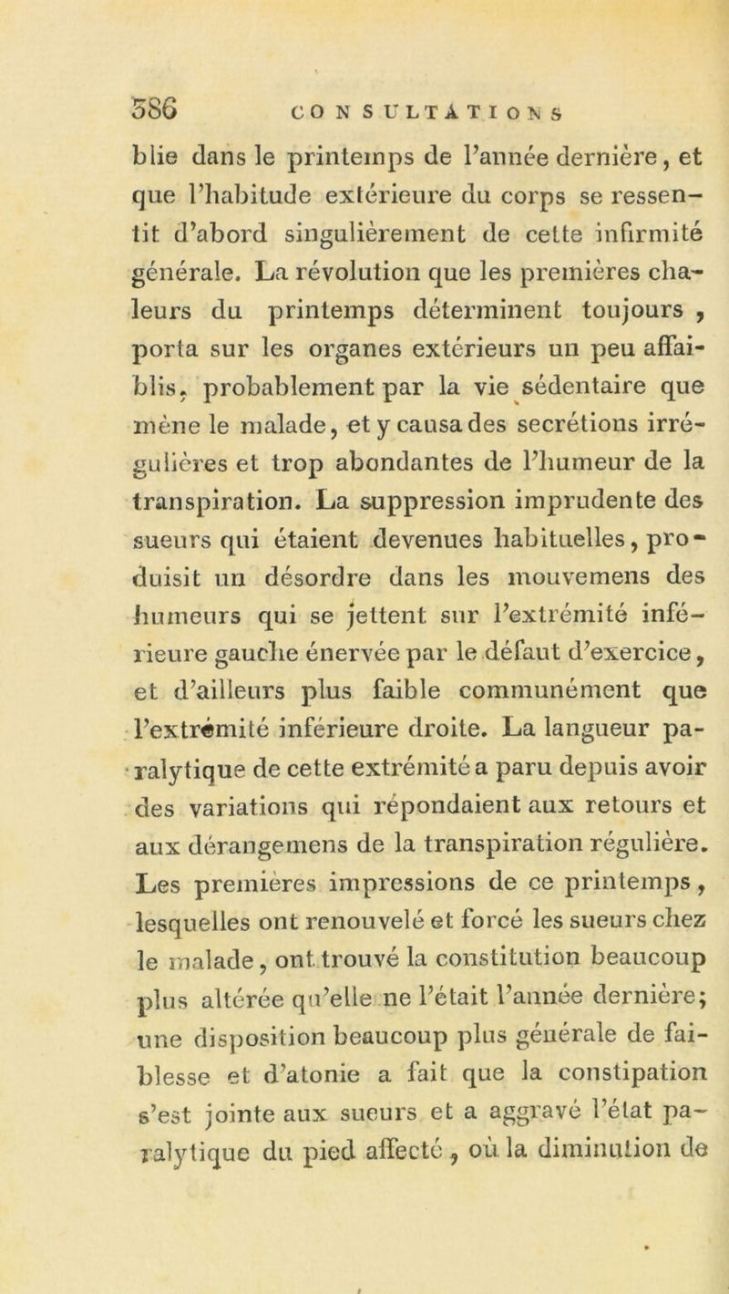 586 blie dans le printeinps de Faiinée dernière, et que l’habitude extérieure du corps se ressen- tit d’abord singulièrement de cette infirmité générale. La révolution que les premières cha- leurs du printemps déterminent toujours , porta sur les organes extérieurs un peu affai- blis, probablement par la vie sédentaire que mène le malade, et y causa des secrétions irré- gLÜières et trop abondantes de l’humeur de la transpiration. La suppression imprudente des sueurs qui étaient devenues habituelles, pro- duisit un désordre dans les mouvemens des JiLimeurs qui se jettent sur l’extrémité infé- rieure gauche énervée par le défaut d’exercice, et d’ailleurs plus faible communément que . l’extrémité inférieure droite, La langueur pa- ralytique de cette extrémité a paru depuis avoir - des variations qui répondaient aux retours et aux dérangemens de la transpiration régulière. Les premières impressions de ce printemps, -lesquelles ont renouvelé et forcé les sueurs chez le malade, ont trouvé la constitution beaucoup plus altérée qu’elle ne l’était l’année dernière; une disposition beaucoup plus générale de fai- blesse et d’atonie a fait que la constipation s’est jointe aux sueurs et a aggravé l’état pa- ralytique du pied affecté ^ où la diminuiion de t