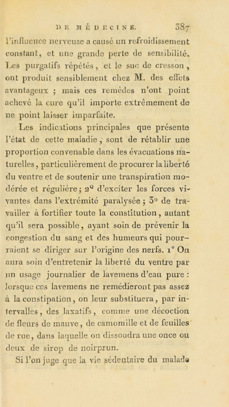 i’influeiice nerveuse a causé un refroidissement constant, et une grande perte de sensibilité, l^es purgatifs répétés, et le suc de cresson, ont produit sensiblement chez M. des effets avantageux ; mais ces remèdes n’ont point achevé la cure qu’il importe extrêmement de ne point laisser imparfaite. Les indications principales que présente l’état de cette maladiesont de rétablir une proportion convenable dans les évacuations na- turelles , particulièrement de procurer la liberté du ventre et de soutenir une transpiration mo- dérée et régulière^ d’exciter les forces vi- vantes dans l’extrémité paralysée 5 3® de tra- vailler à fortifier toute la constitution, autant qu’il sera possible, ayant soin de prévenir la congestion du sang et des humeurs qui pour- raient se diriger sur l’origine des nerfs. 1° On aura soin d’entretenir la liberté du ventre par nn usage journalier de lavemens d’eau pure : lorsque ces lavemens ne remédieront pas assez à la constipation, on leur substituera, par in- tervalles , des laxatifs, comnie une décoction de fleurs de mauve, de camomille et de feuilles de rue, dans laquelle on dissoudra une once ou deux de sirop de noirprun. Si l’on juge que la vie sédentaire du malad«