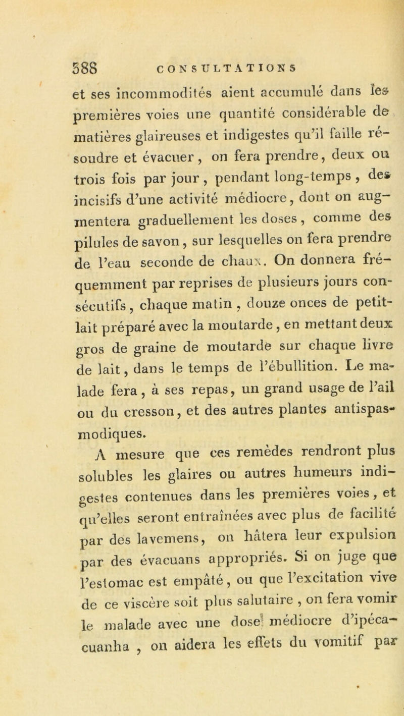 et ses incommodités aient accumulé dans îe& premières voies une quantité considérable de matières glaireuses et indigestes qu’il faille ré- soudre et évacuer, on fera prendre, deux ou trois fois par jour , pendant long-temps , des incisifs d’une activité médiocre, dont on aug- mentera graduellement les doses , comme des pilules de savon, sur lesquelles on fera prendre de l’eau seconde de chauA. On donnera fré- quemment par reprises de plusieurs jours con- sécutifs, chaque matin , douze onces de petit- lait préparé avec la moutarde, en mettant deux gros de graine de moutarde sur chaque livre de lait, dans le temps de l’ébullition. I^e ma- lade fera, à ses repas, un grand usage de l’ail ou du cresson, et des autres plantes antispas- modiques. A mesure que ces remèdes rendront plus solubles les glaires ou autres humeurs indi- gestes contenues dans les premières voies, et qu’elles seront entraînées avec plus de facilité par des lavemens, on hatera leur expulsion par des évacuans appropriés. Si on juge que l’estomac est empâté, ou que l’excitation vive de ce viscère soit plus salutaire , on fera vomir le malade avec une dose! médiocre d’ipéca- cuanha , on aidera les effets du vomitif par