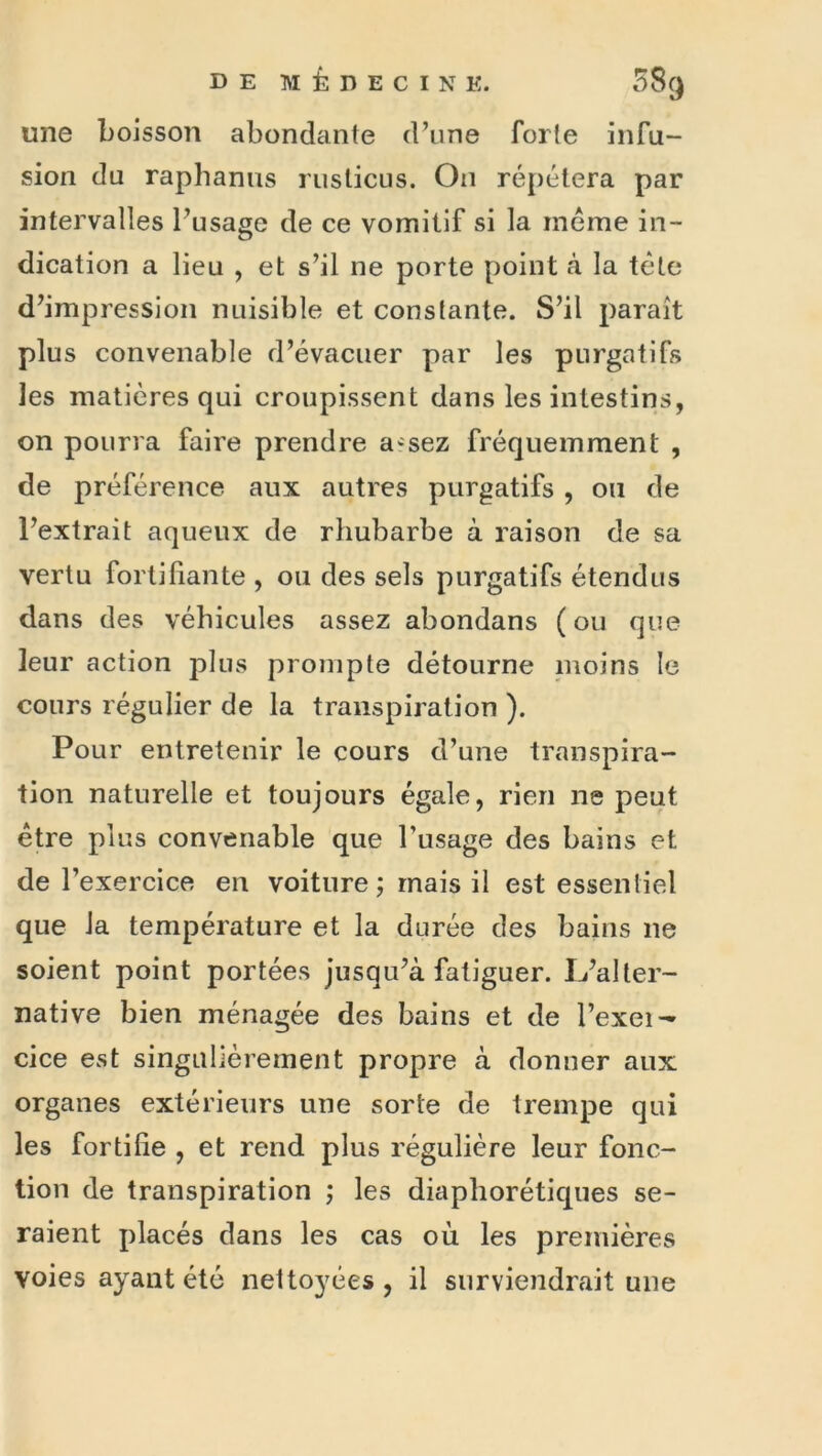 une boisson abondante d\ine forte infu- sion du raphanus ruslicus. On répétera par intervalles Fusage de ce vomitif si la meme in- dication a lieu , et s’il ne porte point à la tête d’impression nuisible et constante. S’il paraît plus convenable d’évacuer par les purgatifs les matières qui croupissent dans les intestins, on pourra faire prendre a^sez fréquemment , de préférence aux autres purgatifs , ou de l’extrait aqueux de rhubarbe à raison de sa vertu fortifiante , ou des sels purgatifs étendus dans des véhicules assez abondans ( ou que leur action plus prompte détourne nioins le cours régulier de la transpiration ). Pour entretenir le cours d’une transpira- tion naturelle et toujours égale, rien ne peut être plus convenable que l’usage des bains et de l’exercice en voiture; mais il est essentiel que la température et la durée des bains ne soient point portées jusqu’à fatiguer. L’aller- native bien ménagée des bains et de l’exei^ cice est singulièrement propre à donner aux organes extérieurs une sorte de trempe qui les fortifie , et rend plus régulière leur fonc- tion de transpiration ; les diaphorétiques se- raient placés dans les cas où les premières voies ayant été nettoyées, il surviendrait une