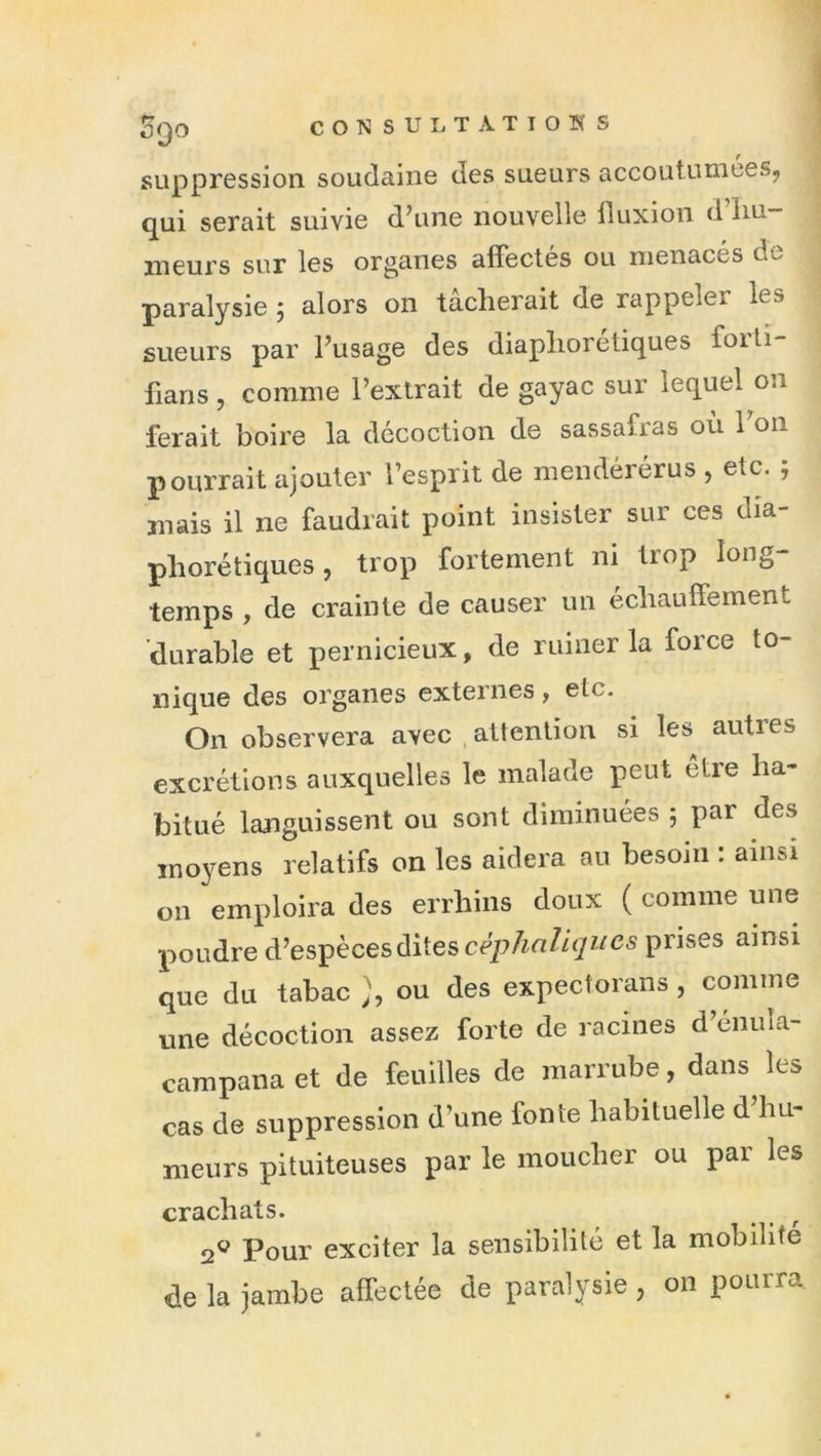 suppression soudaine des sueurs accoutumées, qui serait suivie d’une nouvelle fluxion d hu- meurs sur les organes affectes ou menaces de paralysie ; alors on tâcherait de rappeler les sueurs par l’usage des diaphorétiques foiti- fians, comme l’extrait de gayac sur lequel on ferait boire la décoction de sassafras où l’on pourrait ajouter l’esprit de mendéiérus , etc. j mais il ne faudrait point insister sur ces dia- phorétiques , trop fortement ni trop long- temps , de crainte de causer un échauffement durable et pernicieux, de ruiner la force to- nique des organes externes, etc. On observera avec , attention si les autres excrétions auxquelles le malade peut etre ha- bitué languissent ou sont diminuées ; par des mo}'ens relatifs on les aidera au besoin : ainsi on emploira des errhins doux ( comme une poudre à’es-pècesdiiescéphaliques prises ainsi que du tabac ou des expectoraiis, comme une décoction assez forte de racines d’énuîa- campana et de feuilles de marrube, dans les cas de suppression d’une fonte habituelle d hu- meurs pituiteuses par le moucher ou par les crachats. 2® Pour exciter la sensibilité et la mobilité de la jambe affectée de paralysie , on pourra.