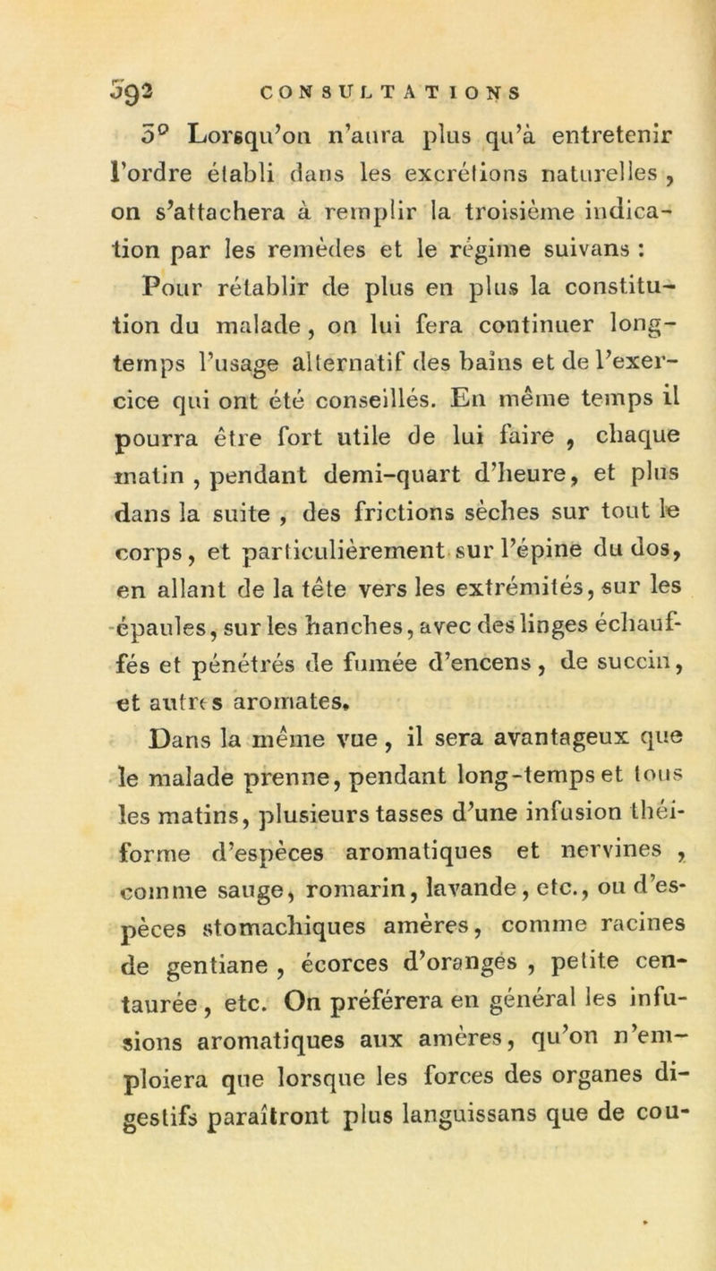 5^ Lorsqu’on n’aura plus qu’à entretenir l’ordre établi dans les excrétions naturelles , on s’attachera à remplir la troisième indica- tion par les remèdes et le régime suivans : Pour rétablir de plus en plus la constitu- tion du malade, on lui fera continuer long- temps l’usage alternatif des bains et de l’exer- cice qui ont été conseillés. En même temps il pourra être fort utile de lui faire , chaque matin , pendant demi-quart d’heure, et plus dans la suite , des frictions sèches sur tout le corps, et particulièrement.sur l’épine du dos, en allant de la tête vers les extrémités, sur les •épaules, sur les hanches, avec des linges écliauf- fés et pénétrés de fumée d’encens, de succin, et autres aromates* Dans la même vue, il sera avantageux que le malade prenne, pendant long-temps et tous les matins, plusieurs tasses d’une infusion théi- forme d’espèces aromatiques et nervines , comme sauge, romarin, lavande, etc., ou d’es- pèces stomachiques amères, comme racines de gentiane , écorces d’orangés , petite cen- taurée , etc. On préférera en général les infu- sions aromatiques aux amères, qu’on n’em- ploiera que lorsque les forces des organes di- gestifs paraîtront plus languissans que de cou-