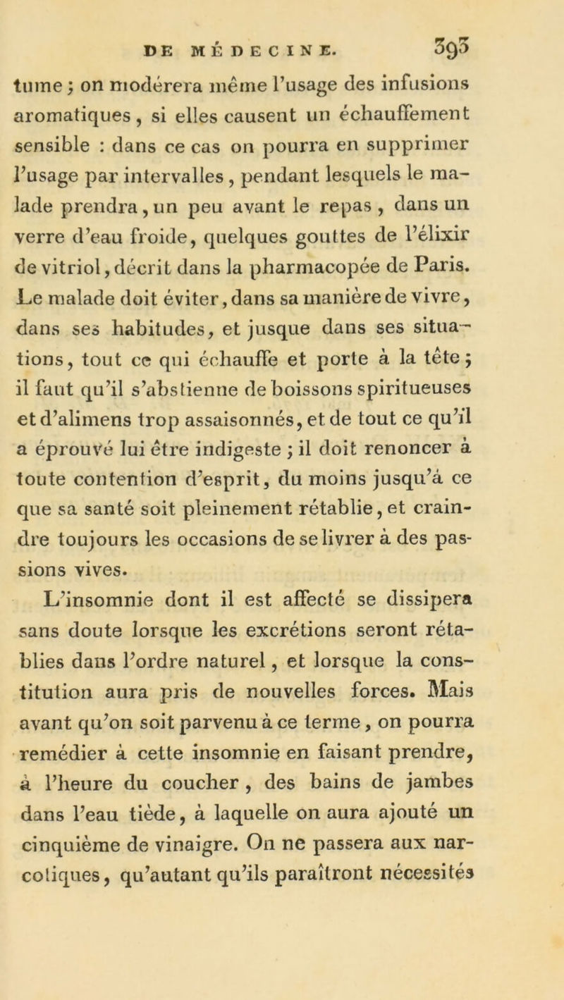 tiiine ; on modérera même l’usage des infusions aromatiques, si elles causent un écliauffement sensible : dans ce cas on pourra en supprimer l’usage par intervalles , pendant lesquels le ma- lade prendra, un peu avant le repas , dans un verre d’eau froide, quelques gouttes de l’élixir de vitriol, décrit dans la pharmacopée de Paris. Le malade doit éviter, dans sa manière de vivre, dans ses habitudes, et jusque dans ses situa- tions, tout ce qui échauffe et porte à la tête; il faut qu’il s’abstienne de boissons spiritueuses etd’alimens trop assaisonnés, et de tout ce qu’il a éprouvé lui être indigeste ; il doit renoncer à toute contention d’esprit, du moins jusqu’à ce que sa santé soit pleinement rétablie, et crain- dre toujours les occasions de se livrer à des pas- sions vives. L’insomnie dont il est affecté se dissipera sans doute lorsque les excrétions seront réta- blies dans l’ordre naturel, et lorsque la cons- titution aura pris de nouvelles forces. Mais avant qu’on soit parvenu à ce terme, on pourra remédier à cette insomnie en faisant prendre, à l’heure du coucher , des bains de jambes dans l’eau tiède, à laquelle on aura ajouté un cinquième de vinaigre. On ne passera aux nar- cotiques, qu’autant qu’ils paraîtront nécessités