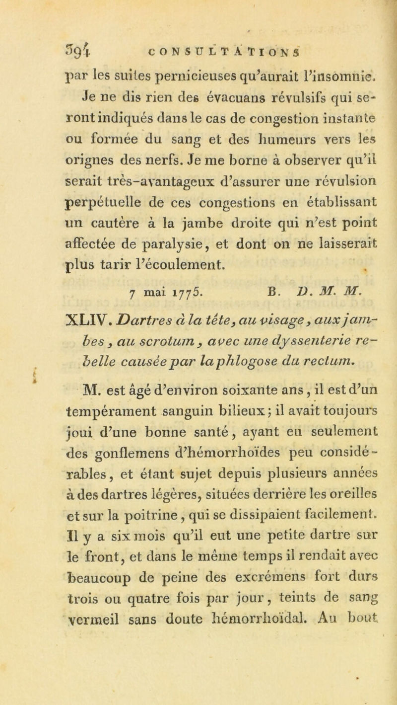 par les suites pernicieuses qu’aurait l’insomnie. Je ne dis rien des évacuans révulsifs qui se- ront indiqués dans le cas de congestion instante ou formée du sang et des humeurs vers les orignes des nerfs. Je me borne à observer qu’il serait très-avantageux d’assurer une révulsion perpétuelle de ces congestions en établissant un cautère à la jambe droite qui n’est point affectée de paralysie, et dont on ne laisserait plus tarir l’écoulement. 7 mai 1775. B. V. M. M. XLIV. Dartres à la tête, au visage, aux jam- bes , au scrotum y avec une dyssenterie re- belle causée par laphlogose du rectum, M. est âgé d’environ soixante ans, il est d’un tempérament sanguin bilieux j il avait toujours joui d’une bonne santé, ayant eu seulement des gonflemens d’hémorrhoïdes peu considé- rables, et étant sujet depuis plusieurs années à des dartres légères, situées derrière les oreilles et sur la poitrine, qui se dissipaient facilement. Il y a six mois qu’il eut une petite dartre sur le front, et dans le meme temps il rendait avec beaucoup de peine des excrémens fort durs trois ou quatre fois par jour, teints de sang vermeil sans doute hémorrlioïdal. Au bout