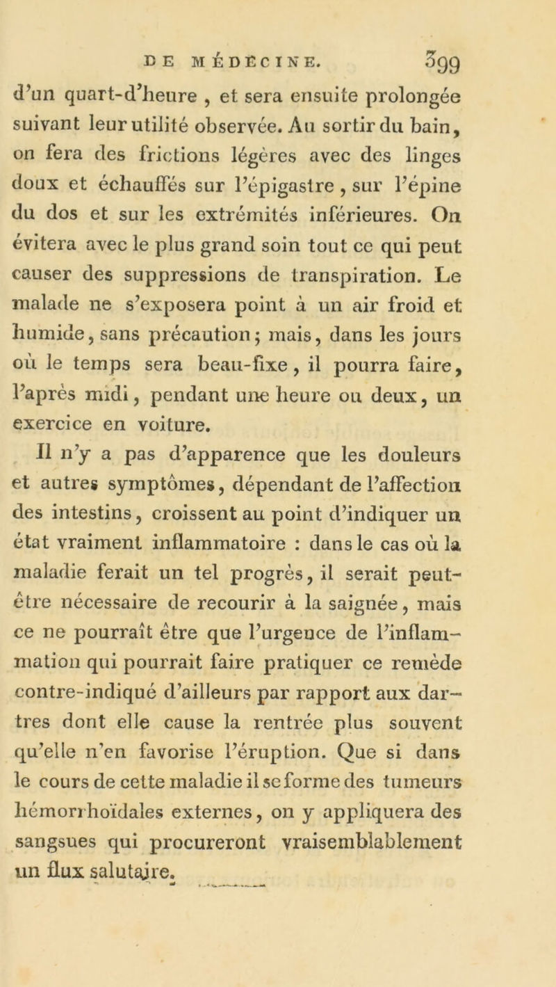 d’un quart-d’heure , et sera ensuite prolongée suivant leur utilité observée. Au sortir du bain, on fera des frictions légères avec des linges doux et échauffés sur l’épigastre , sur l’épine du dos et sur les extrémités inférieures. On évitera avec le plus grand soin tout ce qui peut causer des suppressions de transpiration. Le malade ne s’exposera point à un air froid et humide, sans précaution; mais, dans les jours où le temps sera beau-fixe, il pourra faire, l’après midi, pendant une heure ou deux, un exercice en voiture. Il n’y a pas d’apparence que les douleurs et autres symptômes, dépendant de l’affection des intestins, croissent au point d’indiquer un état vraiment inflammatoire : dans le cas où la maladie ferait un tel progrès, il serait peut- être nécessaire de recourir à la saignée, mais ce ne pourrait être que l’urgence de l’inflam- mation qui pourrait faire pratiquer ce remède contre-indiqué d’ailleurs par rapport aux dar- tres dont elle cause la rentrée plus souvent qu’elle n’en favorise l’éruption. Que si dans le cours de cette maladie il SC forme des tumeurs hémori hoïdales externes, on y appliquera des sangsues qui procureront vraisemblablement un flux salutaije. ^