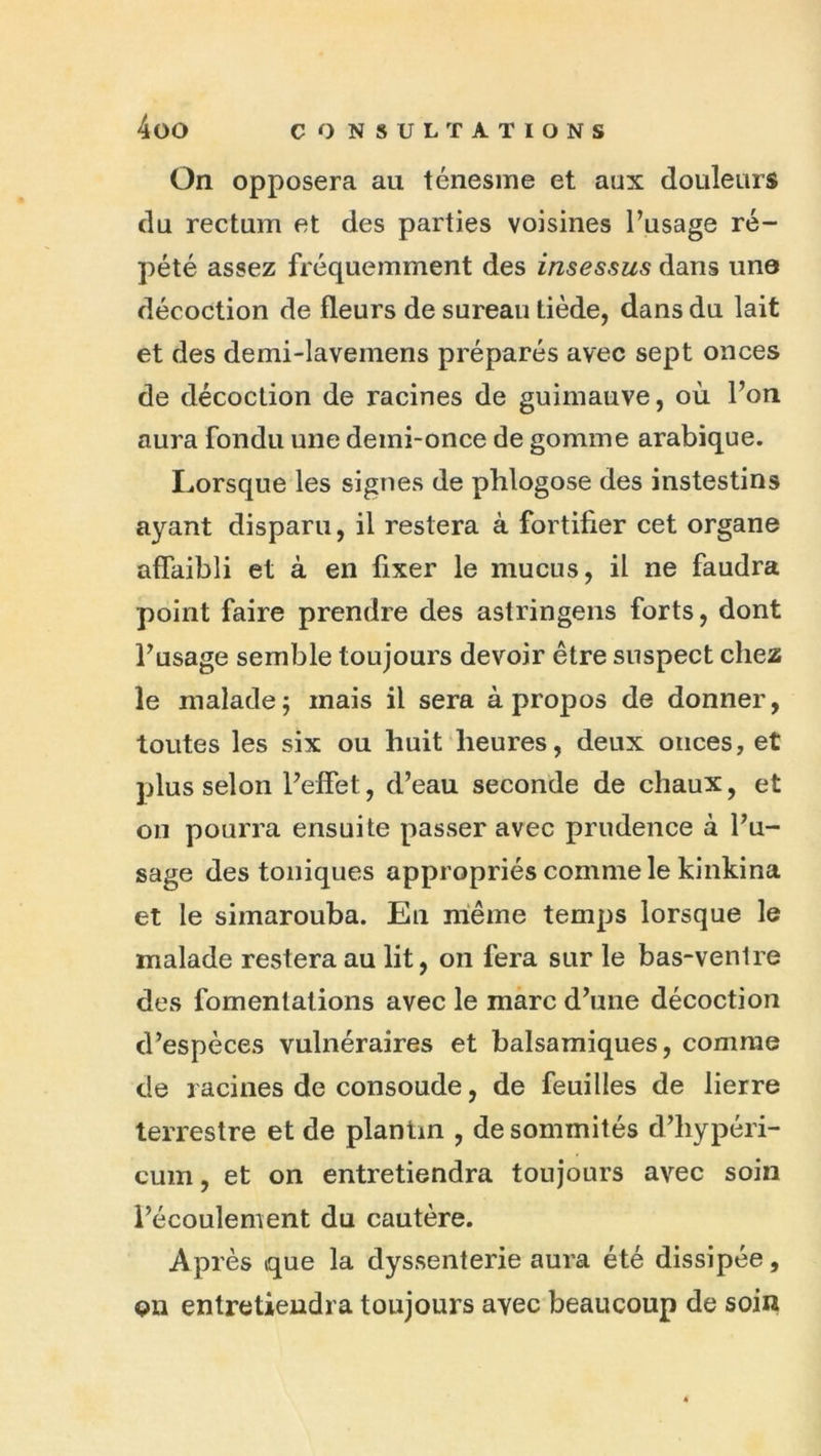 On opposera au ténesme et aux douleurs du rectum et des parties voisines l’usage ré- pété assez fréquemment des insessus dans une décoction de fleurs de sureau tiède, dans du lait et des demi-lavemens préparés avec sept onces de décoction de racines de guimauve, où l’on aura fondu une demi-once de gomme arabique. Lorsque les signes de phlogose des instestins ayant disparu, il restera à fortifier cet organe affaibli et à en fixer le mucus, il ne faudra point faire prendre des astringens forts, dont l’usage semble toujours devoir être suspect chez le malade; mais il sera à propos de donner, toutes les six ou huit heures, deux onces, et plus selon l’effet, d’eau seconde de chaux, et on pourra ensuite passer avec prudence à l’u- sage des toniques appropriés comme le kinkina et le simarouba. Eu même temps lorsque le malade restera au lit, on fera sur le bas-venire des fomentations avec le marc d’une décoction d’espèces vulnéraires et balsamiques, comme de racines de consoude, de feuilles de lierre terrestre et de planün , de sommités d’hypéri- cum, et on entretiendra toujours avec soin l’écoulement du cautère. Après que la dyssenterie aura été dissipée, ou entretiendra toujours avec beaucoup de soin