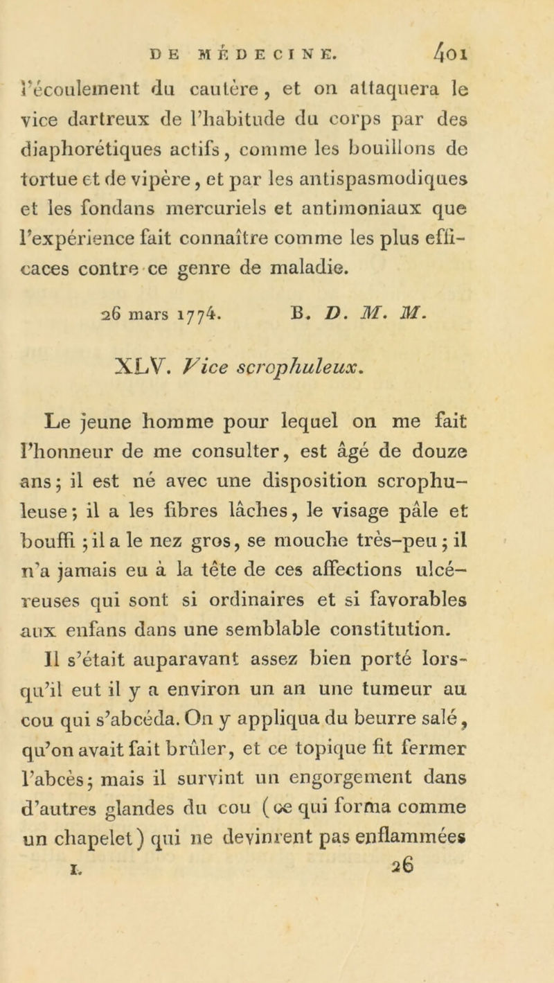 récoiileinent du cautère, et on attaquera le vice dartreux de l’habitude du corps par des diaphorétiques actifs, comme les bouillons de tortue et de vipère, et par les antispasmodiques et les fondans mercuriels et antimoniaux que l’expérience fait connaître comme les plus efli- caces contre ce genre de maladie. 26 mars 1774. B. D. M. M. XLV. Vice sçj'Qphuleux, Le jeune homme pour lequel on me fait l’honneur de me consulter, est âgé de douze ans; il est né avec une disposition scrophu- leuse; il a les libres lâches, le visage pâle et bouffi ; il a le nez gros, se mouche très-peu ; il n’a jamais eu à la tête de ces affections ulcé- reuses qui sont si ordinaires et si favorables aux enfans dans une semblable constitution. 11 s’était auparavant assez bien porté lors- qu’il eut il y a environ un an une tumeur au cou qui s’abcéda. On y appliqua du beurre salé, qu’on avait fait brûler, et ce topique fit fermer l’abcès; mais il survint un engorgement dans d’autres glandes du cou ( ce qui forma comme un chapelet) qui ne devinrent pas enflammée» 26