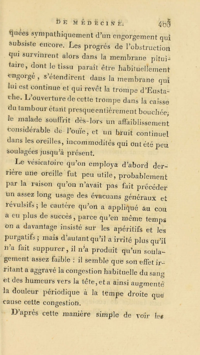 i)E MÊdÈCINÉ; tînees sympathiquement d’un engorgement qui Subsiste encore. Les progrès de robstructioii qui survinrent alors dans la membrane pitui-^ taire, dont le tissu paraît être habituellement èmgoigé , s étendirent dans la membrane qui lui est continue et qui revêt la trompe d’Eusta- ehe. L’ouverture de cette trompe dans la caisse du tambour étant presqueenlièrement bouchée; le malade soulFrit dès-lors un afFaiblissement considérable de l’ouïe, et un bruit continuel dans les oreilles, incommodités qui ont été peu soulagées jusqu’à présent. Le vésicatoire qu’on employa d’abord der- rière une oreille fut peu utile, probablement par la raison qu’on n’avait pas fait précéder iin assez long usage des évacuans généraux et révulsifs; le cautère qu’on a appliqué au cou a eu plus de succès, parce qu’en même temps on a davantage insisté sur les apéritifs et les purgatifs ; mais d’autant qu’il a irrité plus qu’il h’a fait suppurer, il n’a produit qu’un soula- gement assez faible : il semble que son effet ir- ritant a aggravé la congestion habituelle du sang et des humeurs vers la tête, et a ainsi augmenté la douleur périodique à la tempe droite que cause cette congestion. D’après cette manière simple de voir W