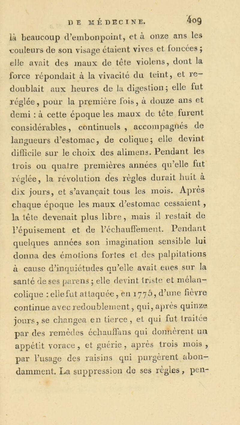là beaucoup d’embonpoirit, et à onze ans les couleurs de son visage étaient vives et foncées ; elle avait des maux de tête violens, dont la force répondait à la vivacité du teint, et re- doublait aux heures de la digestion ; elle fut réglée, pour la première fois, à douze ans et demi : à cette époque les maux de tête furent considérables, continuels , accompagnés de langueurs d’estomac, de colique; elle devint difficile sur le choix des alimens. Pendant les li’ois ou quatre premières années qu’elle fut réglée, la révolution des règles durait huit à dix jours, et s’avançait tous les mois. Après chaque époque les maux d’estomac cessaient , la tête devenait plus libre, mais il restait de l’épuisement et de l’échaufièment. Pendant quelques années son imagination sensible lui donna des émotions fortes et des palpitations à cause d’inquiétudes qu’elle avait eues sur la santé de ses pareils ; elle devint triste et mélan- colique : elle fut attaquée, en 177Ô, d’une fièvre continue avec redoublement, qui, après quinze jours, se changea en tierce , et qui fut traitée par des remèdes échaufFans qui dominèrent un appétit vorace, et guérie , après trois mois , par l’usage des raisins qui purgèrent abon- damment. La suppression de ses règles, pen-