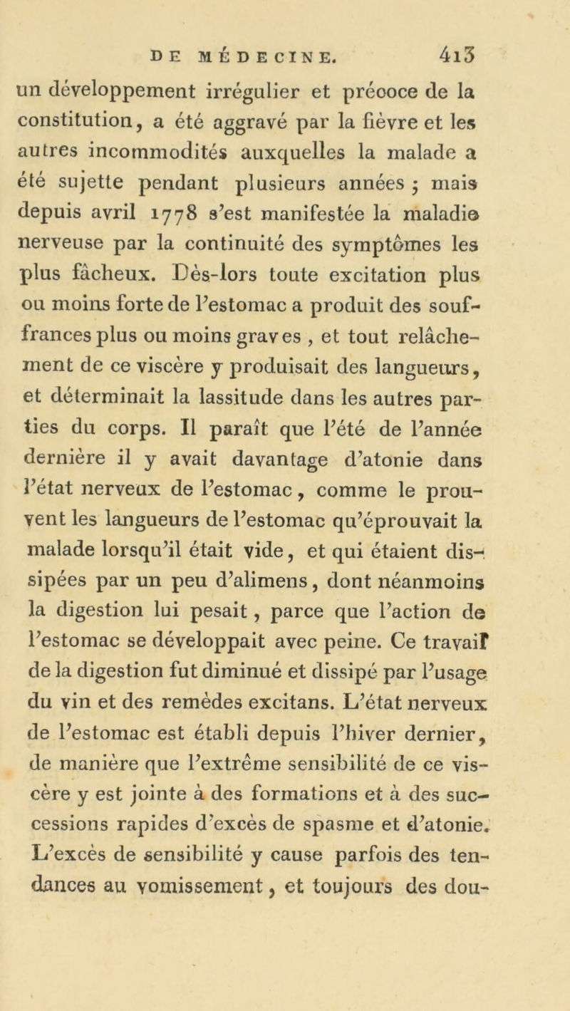 un développement irrégulier et préooce de la constitution, a été aggravé par la fièvre et les autres incommodités auxquelles la malade a été sujette pendant plusieurs années ^ mais depuis avril 1778 s’est manifestée la maladie nerveuse par la continuité des symptômes les plus fâcheux. Dès-lors toute excitation plus ou moins forte de l’estomac a produit des souf- frances plus ou moins graves , et tout relâche- ment de ce viscère y produisait des langueurs, et déterminait la lassitude dans les autres par- ties du corps. Il paraît que l’été de l’année dernière il y avait davantage d’atonie dans l’état nerveux de l’estomac, comme le prou- vent les langueurs de l’estomac qu’éprouvait la malade lorsqu’il était vide, et qui étaient dis- sipées par un peu d’alimens, dont néanmoins la digestion lui pesait, parce que l’action de l’estomac se développait avec peine. Ce travail de la digestion fut diminué et dissipé par l’usage du vin et des remèdes excitans. L’état nerveux de l’estomac est établi depuis l’hiver dernier, de manière que l’extrême sensibilité de ce vis- cère y est jointe à des formations et à des suc- cessions rapides d’excès de spasme et d’atonie. L’excès de sensibilité y cause parfois des ten- dances au vomissement, et toujours des dou-