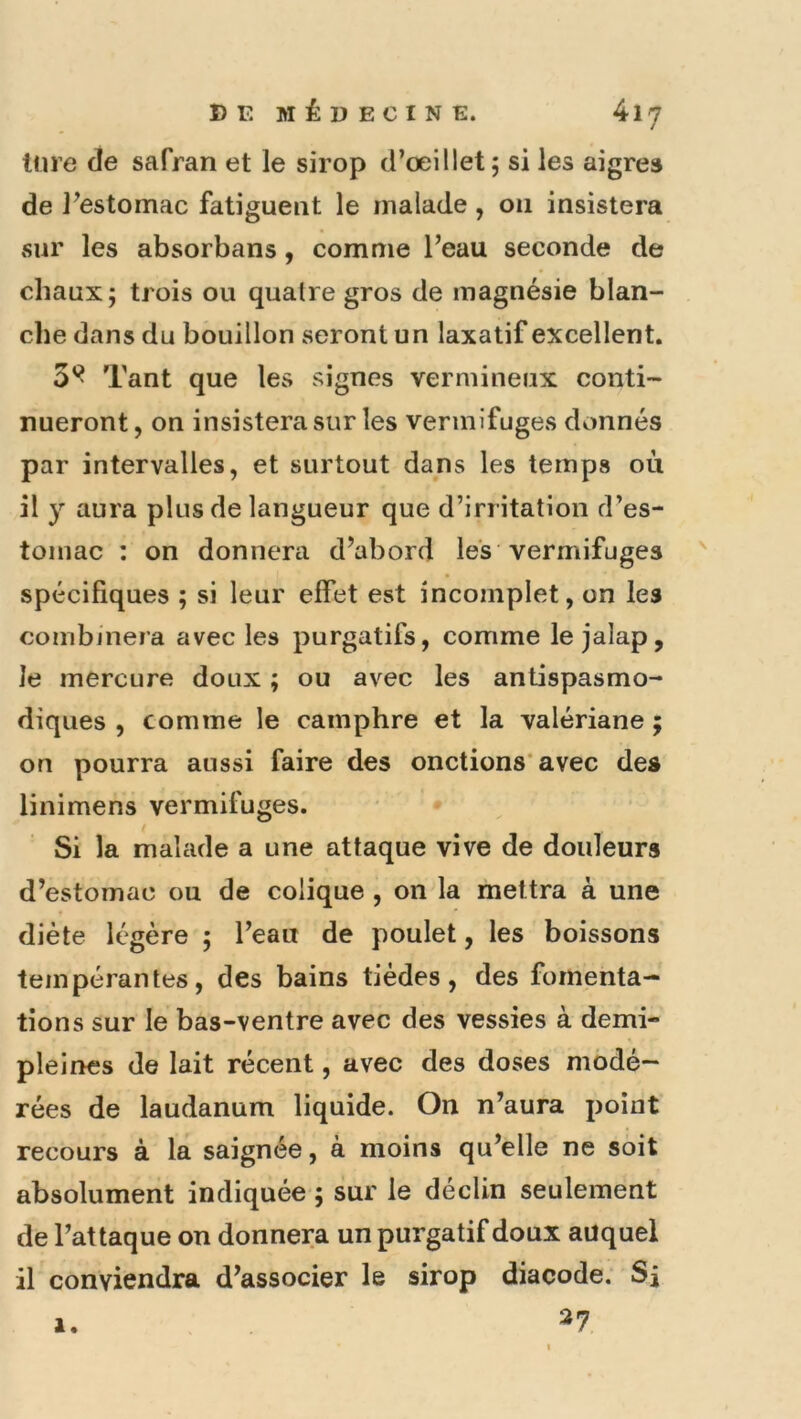 Inre de safran et le sirop d’œillet, si les aigres de l’estomac fatiguent le malade, on insistera sur les absorbans, comme l’eau seconde de chaux; trois ou quaire gros de magnésie blan- clie dans du bouillon seront un laxatif excellent. 0^ Tant que les signes vermineux conti- nueront, on insistera sur les vermifuges donnés par intervalles, et surtout dans les temps où il y aura plus de langueur que d’irritation d’es- tomac : on donnera d’abord les vermifuges spécifiques ; si leur effet est incomplet, on les combjnera avec les purgatifs, comme le jalap, le mercure doux ; ou avec les antispasmo- diques , comme le camphre et la valériane ; on pourra aussi faire des onctions’avec des linimens vermifuges. • • ' Si la malade a une attaque vive de douleurs d’estomac ou de colique , on la mettra à une diète légère ; l’eau de poulet, les boissons tempérantes, des bains tiédes, des fomenta- tions sur le bas-ventre avec des vessies à demi- pleines de lait récent, avec des doses modé- rées de laudanum liquide. On n’aura point recours à la saignée, à moins qu’elle ne soit absolument indiquée ; sur le déclin seulement de l’attaque on donnera un purgatif doux auquel il conviendra d’associer le sirop diacode; Sj ^7 1.