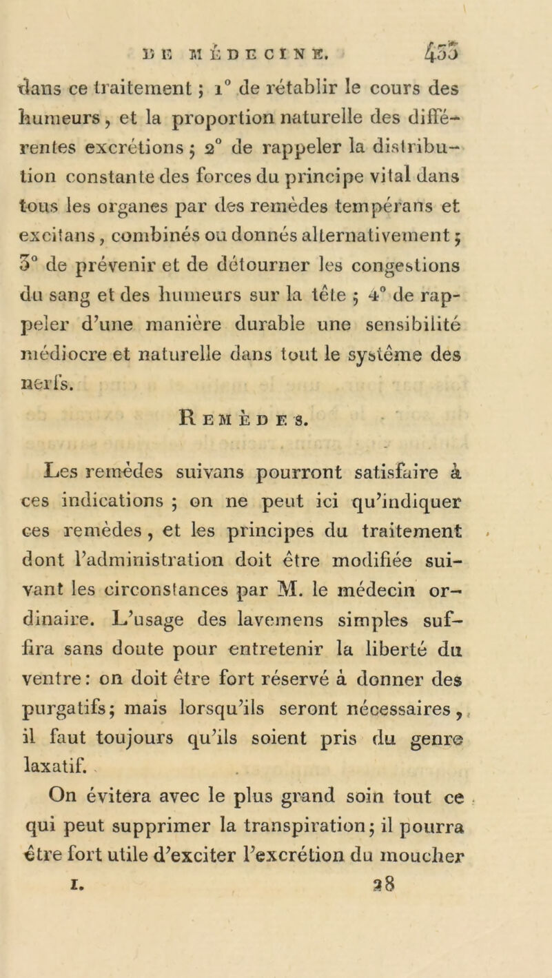 tlans ce traitement ; i” de rétablir le cours des humeurs, et la proportion naturelle des diffé-* rentes excrétions 5 2“ de rappeler la distribu- lion constante des forces du principe vital dans tous les organes par des remèdes tempérans et excitans, combinés ou donnés alternativement ; 5° de prévenir et de détourner les congestions du sang et des liiimeurs sur la tête 5 ‘i® de rap- peler d’une manière durable une sensibilité médiocre et naturelle dans tout le système des nerfs. Remèdes. Les remèdes suivans pourront satisfaire à ces indications ; on ne peut ici qu’indiquer ces remèdes, et les principes du traitement . dont l’administration doit être modifiée sui- vant les circonstances par M. le médecin or^ dinaire. L’usage des lavemens simples suf- fira sans doute pour entretenir la liberté du ventre : on doit être fort réservé à donner des purgatifs; mais lorsqu’ils seront nécessaires ,, il faut toujours qu’ils soient pris du genre laxatif. On évitera avec le plus grand soin tout ce qui peut supprimer la transpiration; il pourra être fort utile d’exciter l’excrétion du moucher 38 I.