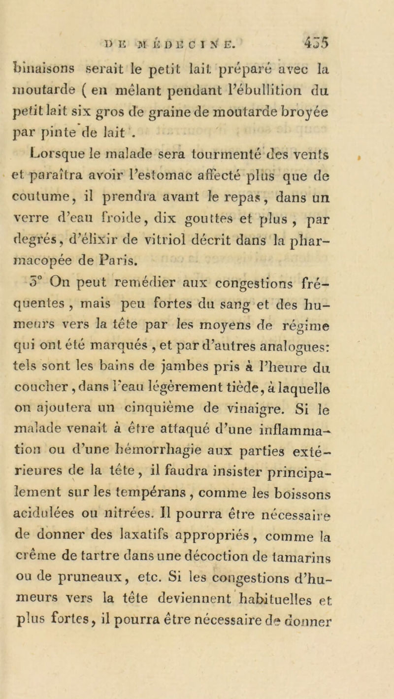 biiiaisons serait le petit lait préparé avec la moutarde ( en mêlant pendant Fébullition du petit lait six gros de graine de moutarde broyée par pinte de lait . Lorsque le malade sera tourmenté des vents • et paraîtra avoir Pestomac affecté plus que de coutume, il prendra avant le repas, dans un verre d’eaii froide, dix gouttes et plus, par degrés, d’élixir de vitriol décrit dans la phar- macopée de Paris. 5” On peut remédier aux congestions fré- quentes , mais peu fortes du sang et des hu- meurs vers la tête par les mo}^ens de régime qui ont été marqués , et par d’autres analogues: tels sont les bains de jambes pris à l’heure du coucher , dans l’eau légèrement tiède, à laquelle on ajoutera un cinquième de vinaigre. Si le malade venait à être attaqué d’une inflamma- tion ou d’une hémorrliagie aux parties exté- rieures de la tête , il faudra insister principa- lement sur les tempérans , comme les boissons acidulées ou nitrées. Il pourra être nécessaire de donner des laxatifs appropriés , comme la crème de tartre dans une décoction de tamarins ou de pruneaux, etc. Si les congestions d’hu- meurs vers la tête deviennent habituelles et plus fortes, il pourra être nécessaire de donner