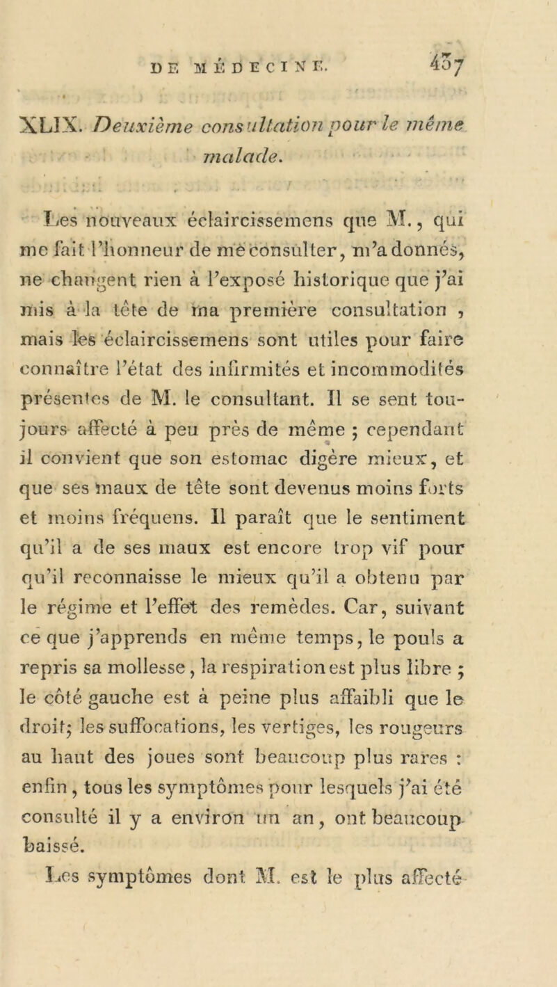 DE MÉDECINE, 4o; XLIX. Deuxième consultation pour le même • ‘ malade. - T'ics noaveaux éclaircissemens que M., qui me lait l’honneur de m‘è‘consul ter, m’adonnés, ne changent rien à l’exposé historique que j’ai mis à‘Ia tête de ma première consultation , mais -Ifes éclaircissemens' sont utiles pour faire connaître l’état des inlirmités et incommodités présentes de M. le consultant. Il se sent tou- jours affecté à peu près de même ; cependant il convient que son estomac digère mieux, et quC' ses maux de tête sont devenus moins forts et moins fréquens. 11 paraît que le sentiment qu’il a de ses maux est encore trop vif pour qu’il reconnaisse le mieux qu’il a obtenu par le régime et l’effet des remèdes. Car, suivant ce que j’apprends en même temps, le pouls a repris sa mollesse, la respiration est plus libre ; le côté gauche est à peine plus affaibli que le droit; les suffocations, les vertiges, les rougeurs au haut des joues sont beaucoup plus rares : enfin , tous les symptômes pour lesquels j’ai été consulté il y a environ un an, ont beaucoup ' baissé.