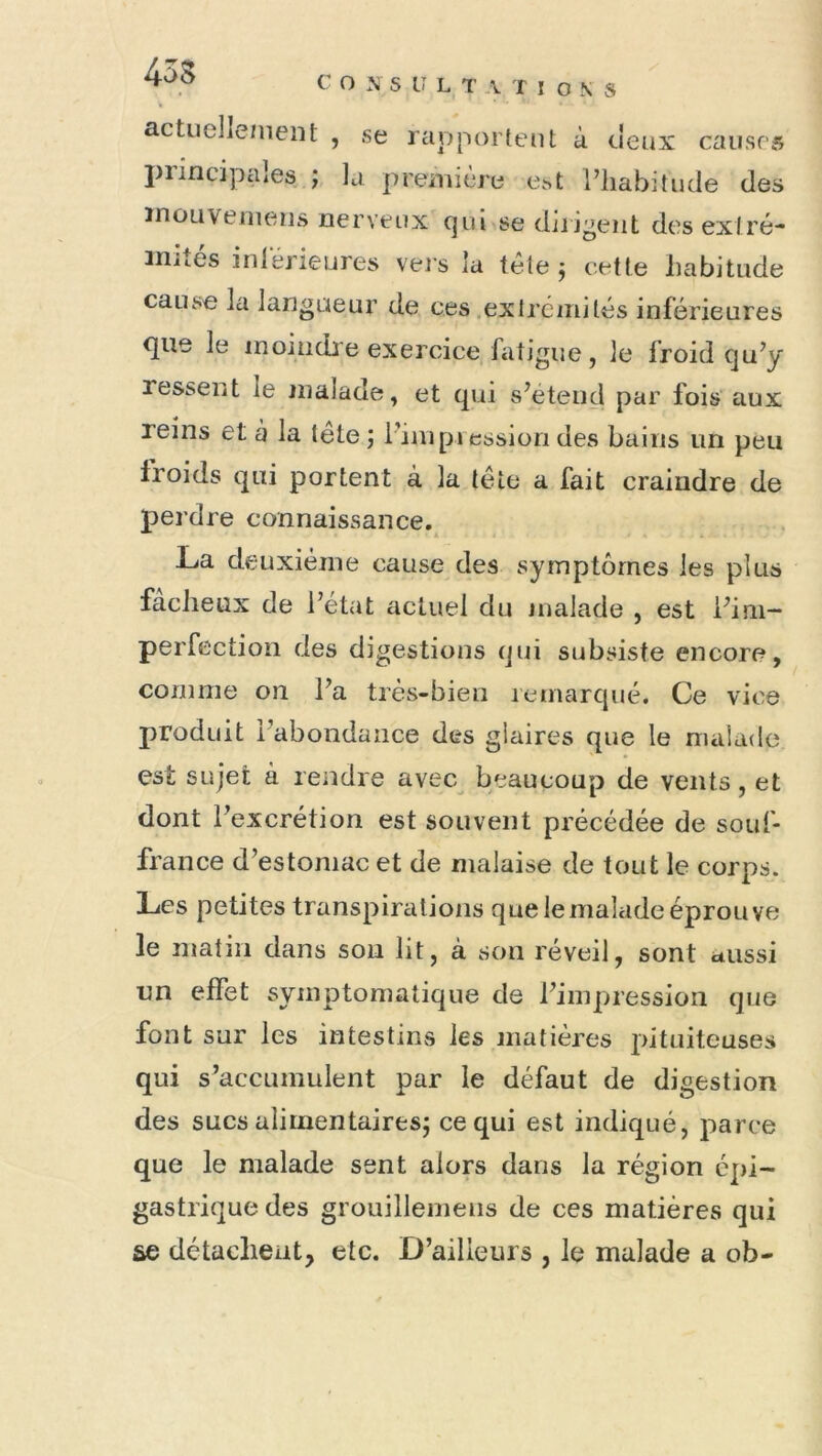 actudlemeiît , se rapportent à deux causes^ piincipaîes la preniière e.st l’habitude des ïnoLiveinens nerveux qui se diligent des exlré- iniîés inlérieures vers la télej ceUe habitude cause la langueur de ces .exlréinités inférieures q[ue le moindre exercice fatigue, le froid qu’y ressent le jnalade, et qui s’étend par fois aux reins et à la tête ; l’nnpiession des bains un peu froids qui portent à la tête a fait craindre de perdre connaissance. La deuxième cause des symptômes les plus fâcheux de l’état actuel du nialade , est i’ini- perfectioii des digestions qui subsiste encore, comme on l’a très-bien remarqué. Ce vice produit l’abondance des glaires que le malade est sujet à rendre avec^ beaucoup de vents, et dont l’excrétion est souvent précédée de souf- / france d’estomac et de malaise de tout le corps. Les petites transpirations que le malade éprouve le matin dans son lit, à son réveil, sont aussi un effet symptomatique de l’impression que font sur les intestins les matières pituiteuses qui s’accumulent par le défaut de digestion des sucs aliinentairesj ce qui est indiqué, parce que le nialade sent alors dans la région épi- gastrique des grouillemeus de ces matières qui se détachent, etc. D’ailleurs , le malade a ob-