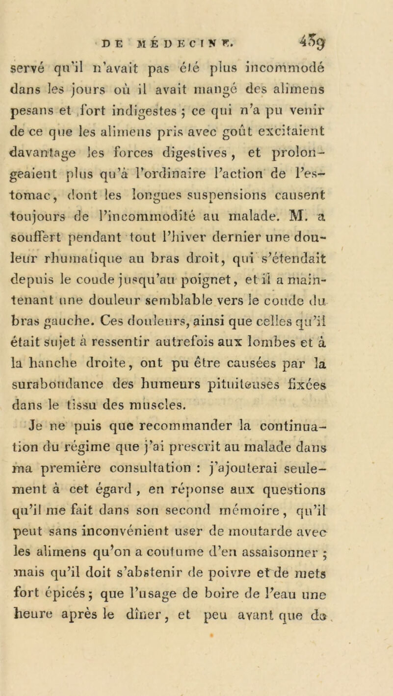 DE MÉDECINE. 4^0^ serve qu’il n’avait pas été plus incommodé clans les Jours où il avait mangé des alimens pesans et .fort indigestes ; ce qui n’a pu venir de ce que les alimens pris avec goût excitaient davantage les forces digestives , et prolon- geaient plus qu’à l’ordinaire l’action de l’es- tomac, dont les longues suspensions causent toujours de l’incommodité au malade. M. a souffert pendant tout l’hiver dernier une dou- leur rhumatique au bras droit, qui s’étendait depuis le coude jusqu’au'poignet, et il a main- tenant une douleur semblable vers le coude du bras gauche. Ces douleurs, ainsi que celles qu’il était sujet à ressentir autrefois aux lombes et à la hanche droite, ont pu être causées par la surabondance des humeurs pituiteuses fixées dans le tissu des muscles. Je ne puis que recommander la continua- tion du régime que j’ai prescrit au malade dans ma première consultation : j’ajouterai seule- ment à cet égard , en réy)onse aux questions qu’il me fait dans son second mémoire, qu’il peut sans inconvénient user de moutarde avec les alimens qu’on a coutume d’en assaisonner ; mais qu’il doit s’abstenir de poivre et de mets fort épicés; que l’usage de boire de l’eau une heure après le dîner, et peu ayant que do.