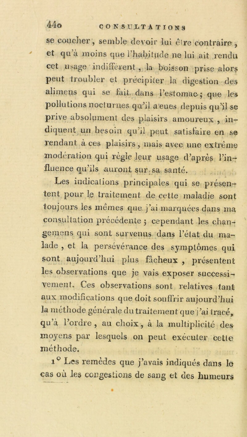 se coucher , semble-devoir lui êire contraire, ' et qu à moins que Phabitnde ne lui .ait rendu cet usage indiirerent ,,.Ia boisson prise alor^ peut troubler et précipiier la digestion des alimens qui se fait, dans Festomae; que les pollutions nocturnes quhl aeues depuis qu’il se prive absolument des plaisirs amoureux , in- diquent^uri besom qu’il peut satislaiie en se Tendant à ces plaisirs, mais avec une extrême modération qui règle leur usage d’après l’in- fluence qu’ils auront sur.sa santé. Les indications principales qui se présen- tent pour le traitement de cette maladie sont toujours les memes que j’ai marquées dans ma consultation précédente 5 cependant les chan-» ' gemens qui sont survenus dans l’état du ma- lade , et la persévérance des symptômes qui sont aujourd’hui plus fâcheux , présentent les observations que je vais exposer successif veulent. Ces observations sont relatives tant aux modifications que doit soufîVir aujourd’hui la méthode générale du traitement que )’ai tracé, qu’à l’ordre, au clioix, à la multiplicité des moyens par lesquels on peut exécuter cette méthode. Les remèdes que j’avais indiqués dans le cas ou les congestions de sang et des humeurs
