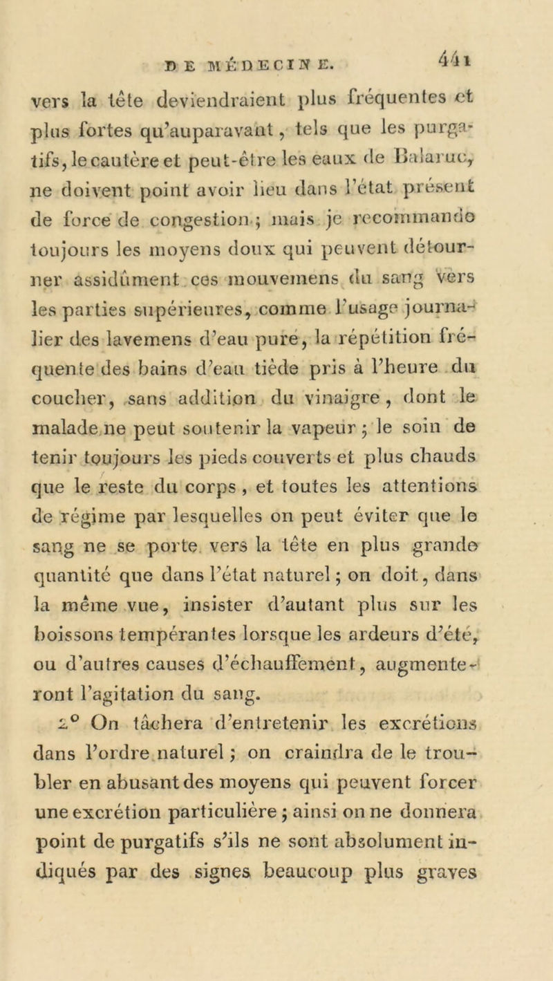 vers la iête deviendraient plus fréquentes et plus fortes qu’auparavant, tels que les purga- tifs, le cautère et peut-être les eaux de Balaruc, ne doivent point avoir lieu dans l’état j>résent de force' de congestion.; inais^je rccoininando toujours les moyens doux qui peuvent détour- ner assidûment , ces‘inouveinens du sang Vers les parties siipérieures^xomme.rusage journa-^ lier des lavemens d’eau pure, lafrépétition fré- quente des bains d’eau tiède pris à l’heure .du couclier, sans addition du vinaigre, dont le malade ne peut soutenir la vapeur ; le soin de tenir toujours les pieds couverts et plus chauds que le reste du corps , et toutes les attentions de régime par lesquelles on peut éviter que le sang ne se porte, vers la tête en plus grande quantité que dans l’état naturel ; on doit, dans la même .vue, insister d’autant plus sur les boissons tempérantes lorsque les ardeurs d’été, ou d’autres causes d’échauffeinent, augmente^? ront l’agitation du sang. 2^ On tâchera ‘d’entretenir les excrétions dans l’ordre.naturel ; on craindra de le trou-^ hier en abusant des moyens qui peuvent forcer une excrétion particulière ; ainsi on ne donnera* point de purgatifs s’ils ne sont absolument in- diqués par des signes beaucoup plus graves
