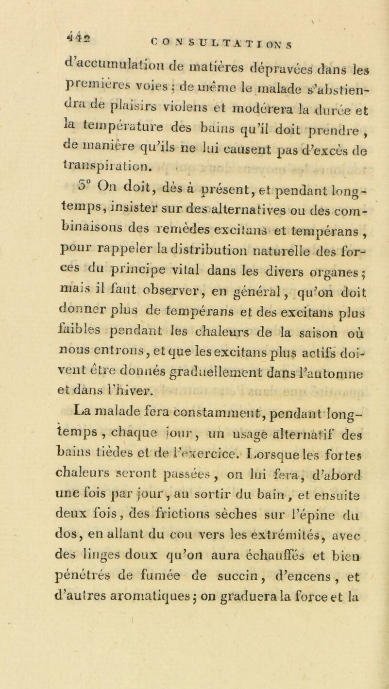 ^42 \ dacGUtnulation de matières dépravées dans les premières voies; de même le malade s’abstien- dra de plaisirs violeiis et modérera la durée et la température des bains qu’il doit prendre , de manière qu’ils ne lui causent pas d’excès de transpiration. O On doit, dès à présent, et pendant long- temps, insister sur des-alternatives ou des com- binaisons des remedes excitaiis et tempérans , pour rappeler la distribution naturelle des for- ces du principe vital dans les divers organes 5 mais il faut observer, en général, qu’oii doit donner plus de tempérans et des excitans plus laibles pendant les chaleurs de la saison où nous entrions, et que les excitans plus actifs doi- vent être donnés graduellement dans l’automne et dans i’hiv’^er. La malade fera constamment, pendant'Iong- temps , chaque jour, un usagé alternatif des bains lièdes et de l’exercice. Lorsque les fortes chaleurs seront passées, on lui fera, d’abord une fois par jour, au sortir du bain , et ensuite deux fois, des frictions sèches sur l’épine du dos, en allant du cou vers les extrémités, avec des liïiges doux qu’on aura échauffés et bien pénétrés de fumée de succin, d’encens, et