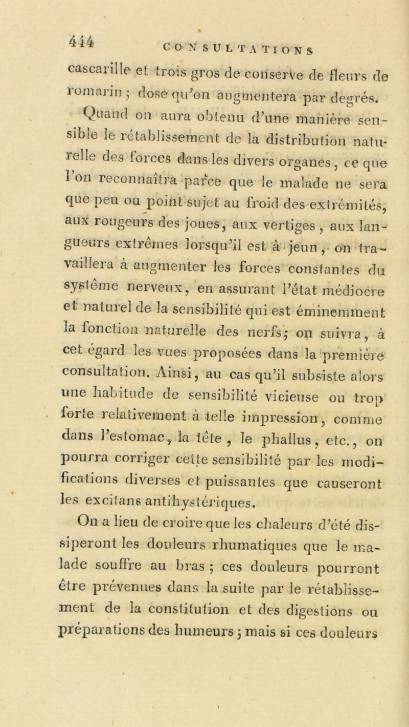 cascarille et trois gros de conserve de fleurs de Jornai’in ; dose qu'on augmentera par degrés. Quand on aura obtenu d'une manière sen- sible le rétablissement de la distribution natu- relle des torces dans les divers organes, ce que 1 on reconnaîtra parce que le malade ne sera que peu ou point sujet au froid des extrémités, aux rougeurs des joues, aux vertiges , aux lan- gueurs extrêmes lorsqu’il est à-jeun ,• on tra- vaillera à augmenter les forces constantes du système nerveux, en assurant l’état médiocre et natuiel de la sensibilité qui est éminemment la fonction naturelle des nerfs,- on suivra, à cet égard les vues proposées dans la première consultation. Ainsi, au cas qu’il subsiste alors une habitude de sensibilité vicieuse ou trop forte relativement à telle impression, comme dans l’estomac, la tête, le phallus, etc., on pourra corriger celte sensibilité par les modi- fications diverses et puissantes que causeront les excitans antibystériques. On a lieu de croire que les clialeurs d’été dis- siperont les douleurs rhumatiques que le ma- lade souffre au bras ; ces douleurs pourront etre prévenues dans la suite par le rétablisse- ment de la constitution et des digestions ou préparations des humeurs j mais si ces douleurs