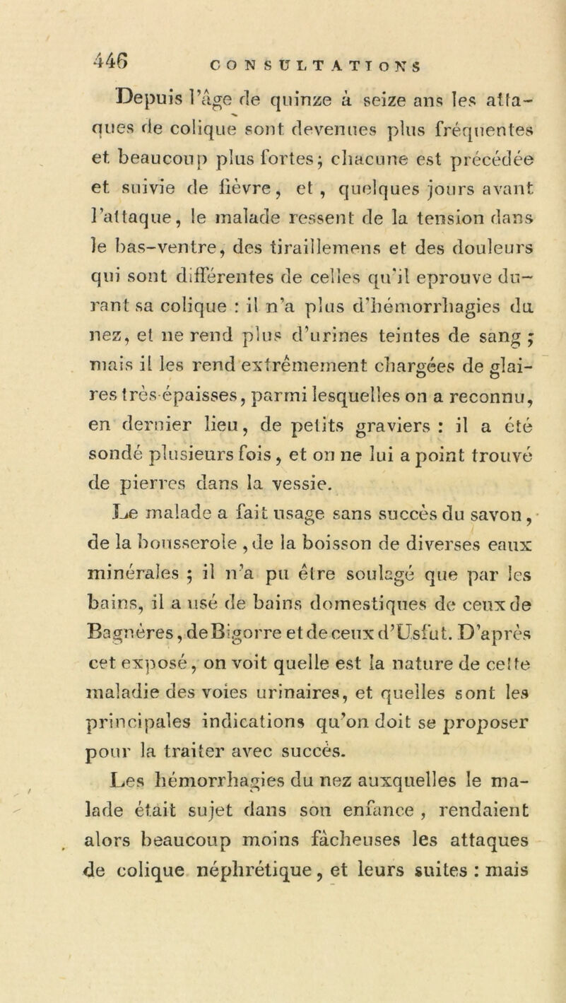 Depuis l’âge de quinze à seize ans les atta- ques de colique sont, devenues plus fréquentes et beaucoup plus fortes; cliacune est précédée et suivie de fièvre, et, quelques jours avant l’attaque, le malade ressent de la tension dans le bas-ventre, des tiraillemens et des douleurs qui sont différentes de celles qifil éprouvé du- rant sa colique : il n’a plus d’iiémorrliagies da nez, et ne rend plus d’urines teintes de sang ; mais il les rend extrêmement cliarsées de slai- res très épaisses, parmi lesquelles on a reconnu, en dernier lieu, de petits graviers : il a été sondé plusieurs fois, et on ne lui a point trouvé de pierres dans la vessie. De malade a fait usage sans succès du savon ,• de la bousserole ,de la boisson de diverses eaux minérales ; il n’a pu être soulagé que par les bains, il a usé de bains domestiques de ceux de Bagnères,deBigorre etdeceuxd’Usfut. D’après cet exposé, on voit quelle est la nature de celte maladie des voies urinaires, et quelles sont les principales indications qu’on doit se proposer pour la traiter avec succès. Les hémorrhagies du nez auxquelles le ma- lade était sujet dans son enfance , rendaient alors beaucoup moins fâcheuses les attaques de colique néphrétique, et leurs suites : mais