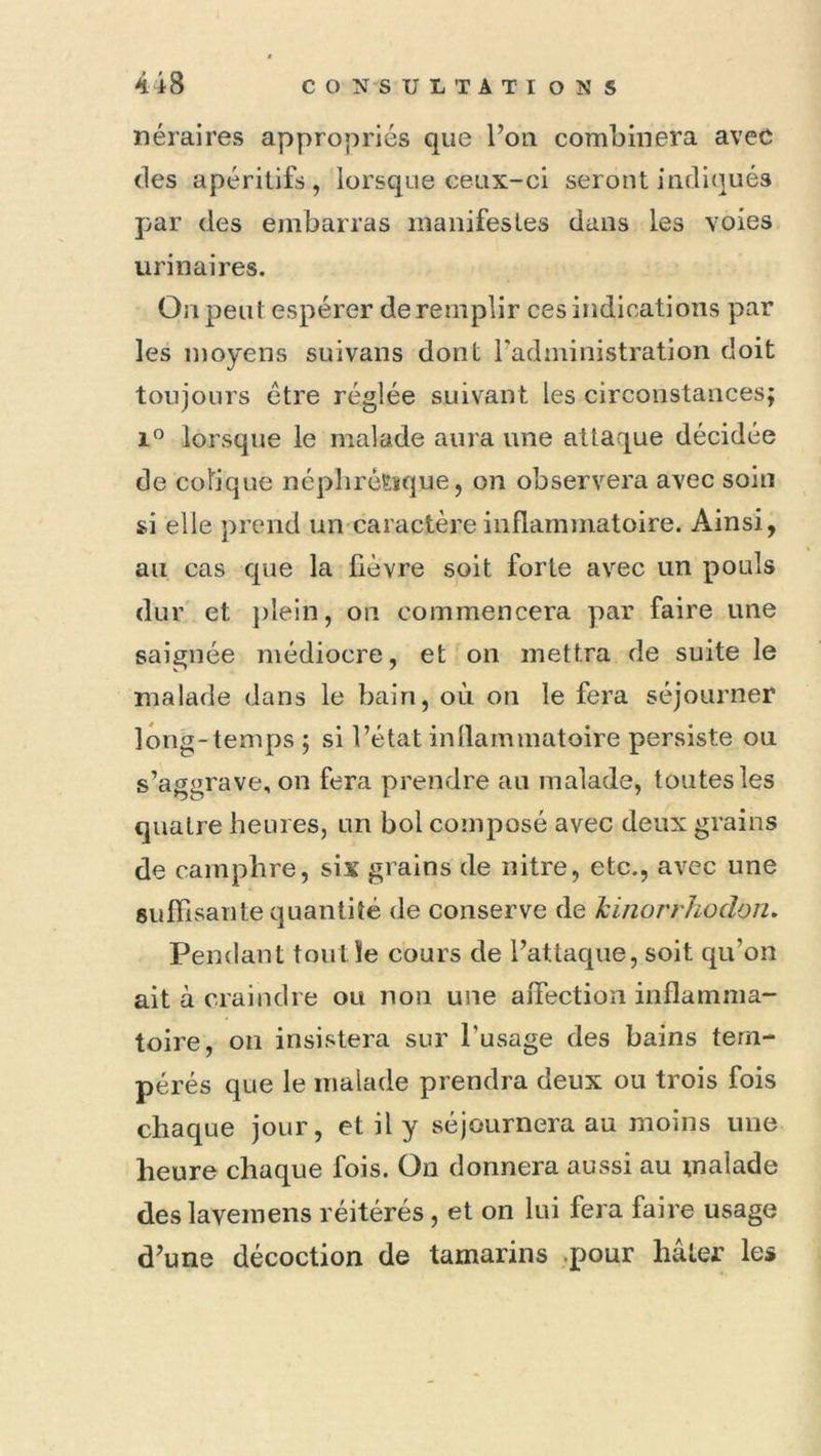 néraires appropriés que l’on combinera avec (les apéritifs, lorsque ceux-ci seront indiqués par (les embarras manifestes dans les voies urinaires. On peut espérer de remplir ces indications par les moyens suivans dont l’administration doit toujours être réglée suivant les circonstances; 1” lorsque le malade aura une attaque décidée de colique néplircEsque, on observera avec soin si elle prend un caractère inflammatoire. Ainsi, au cas que la fièvre soit forte avec un pouls dur et plein, on commencera par faire une saignée médiocre, et on mettra de suite le malade dans le bain, où on le fera séjourner long-temps ; si l’état inllammatoire persiste ou s’aggrave, on fera prendre au malade, toutes les quatre heures, un bol composé avec deux grains de camphre, six grains de nitre, etc., avec une sulfisante quantité de conserve de Jcinorrhodon. Pendant tout le cours de l’attaque, soit qu’on ait à craindre ou non une affection inflamma- toire, ou insistera sur l’usage des bains tem- pérés que le malade prendra deux on trois fois chaque jour, et il y séjournera au moins une heure chaque fois. On donnera aussi au malade des lavemens réitérés, et on lui fera faire usage d’une décoction de tamarins .pour hâter les