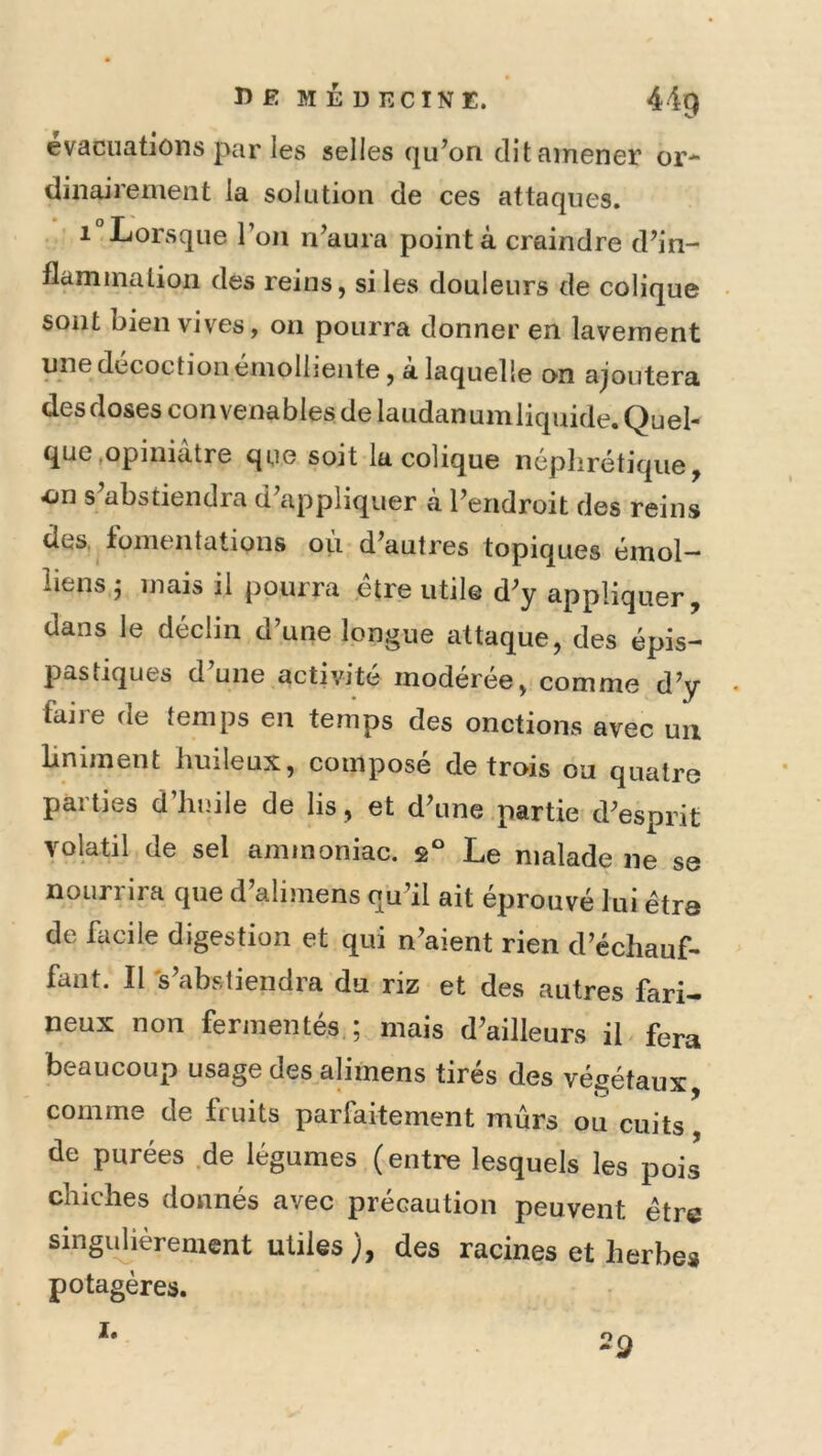 évacuations par les selles qu’on dit amener or- dinairement la solution de ces attaques. 1 Lorsque l’on n’aura pointa craindre d’in- flammation des reins, si les douleurs de colique sont bien vives, on pourra donner en lavement une décoction émolliente, à laquelle on ajoutera desdoses con venables de laudanumliquide. Quel- que .opiniâtre que soit la colique néphrétique, on s’abstiendra d’appliquer cà l’endroit des reins des. fomentations ou d’autres topiques émoi— liens j mais il pourra être utile d’y appliquer, dans le déclin d’une longue attaque, des épis- pastiques d une activité modérée, comme d’y faire de temps en temps des onctions avec un Liniment huileux, composé de trois ou quatre parties d’huile de lis, et d’une partie d’esprit volatil de sel ammoniac. g° Le malade ne se nourrira que d’alimens qu’il ait éprouvé lui être de facile digestion et qui n’aient rien d’échauf- faut. Il 's’abstiendra du riz et des autres fari- neux non fermentés ; mais d’ailleurs il fera beaucoup usage des alimens tirés des végétaux comme de fruits parfaitement mûrs ou cuits de purées de légumes (entre lesquels les pois chiches donnés avec précaution peuvent être singidièrenient utiles), des racines et herbes potagères. 1. 29