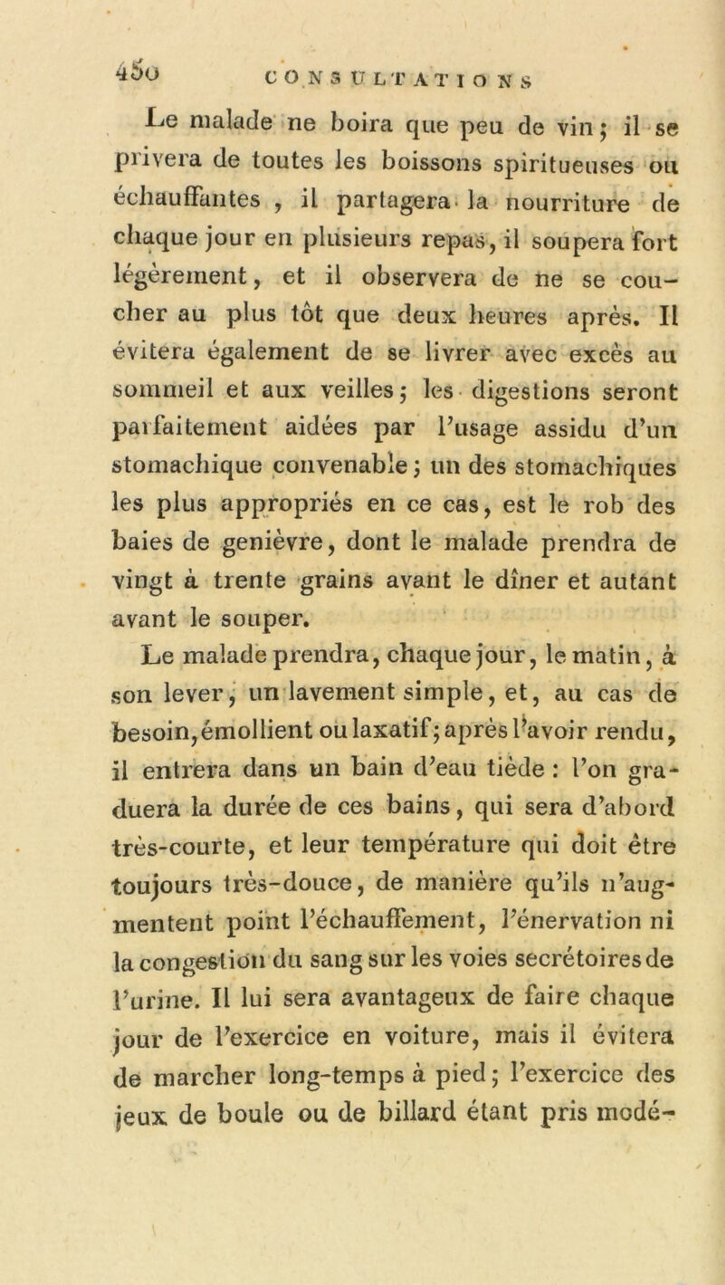 l^e malade ne boira que peu de vin 5 il se piivera de toutes les boissons spiritueuses ou échauffantes , il partagera, la nourriture de chaque jour en plusieurs repas, il soupera fort légèrement, et il observera de ne se cou- cher au plus tôt que deux heures après. Il évitera également de se livrer- avec excès au sommeil et aux veilles,* les-digestions seront parfaitement aidées par fusage assidu d’un stomachique convenable ; un des stomachiques les plus appropriés en ce cas, est le rob des baies de genièvre, dont le malade prendra de vingt à trente grains avant le dîner et autant avant le souper. Le malade prendra, chaque jour, le matin, à son lever,’ un lavement simple, et, au cas de besoin, émollient ou laxatif; après l'avoir rendu, il entrera dans un bain d’eau tiède : l’on gra- duera la durée de ces bains, qui sera d’abord très-courte, et leur température qui doit être toujours très-douce, de manière qu’ils n’aug- mentent point l’échauffement, l’énervation ni la congestion du sang sur les voies secrétoires de l’urine. Il lui sera avantageux de faire chaque jour de l’exercice en voiture, mais il évitera de marcher long-temps à pied ; l’exercice des jeux de boule ou de billard étant pris mode-