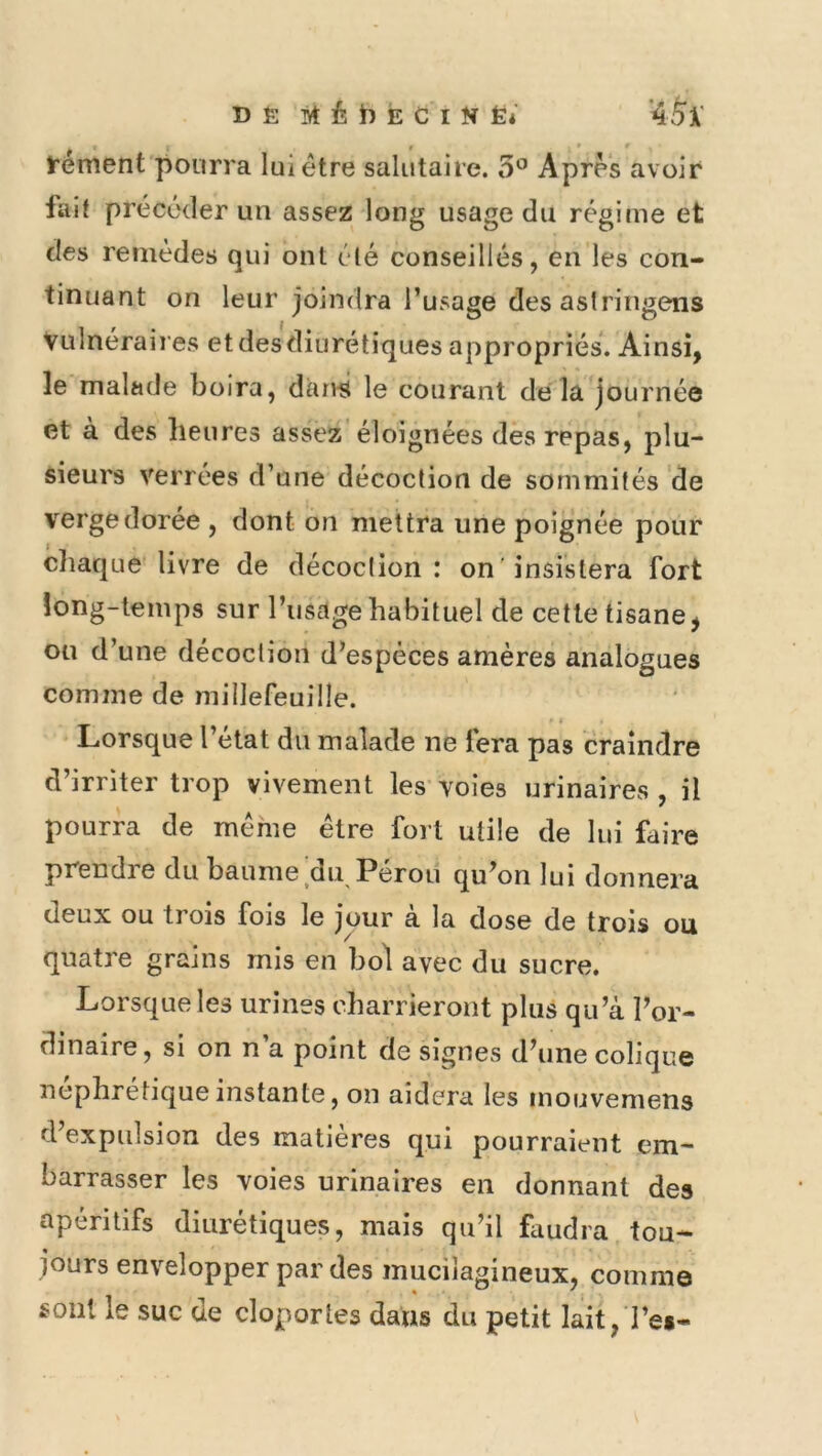 t * * t'ément pourra lui être salutaire. 5° Apres avoir lait précéder un assez long usage du régime et des remèdes qui ont été conseillés, en les con- tinuant on leur joindra l’usage des aslringens Vulnéraires et des diurétiques appropriés. Ainsi, le malade boira, dau4 le courant de la journée et à des heures assez éloignées des repas, plu- sieurs verrées d’une décoction de sommités de verge dorée , dont on mettra une poignée pour cliaque’livre de décoction: on'insistera fort long-temps sur l’usage habituel de cette tisane, ou d’une décoction d’espèces amères analogues comme de millefeuille. Lorsque l’etat du malade ne fera pas craindre d’irriter trop vivement les voies urinaires , il pourra de meme être fort utile de lui faire prendre du baume du Pérou qu’on lui donnera deux ou trois fois le jour à la dose de trois ou quatre grains mis en bol avec du sucre. Lorsque les urines charrieront plus qu’à l’or- dinaire, si on n a point de signes d’une colique néphrétique instante, on aidera les mouvemens d’expulsion des matières qui pourraient em- barrasser les voies urinaires en donnant des apéritifs diurétiques, mais qu’il faudra tou- jours envelopper par des mucilagineux, comme sont le suc de cloportes dans du petit lait, l’es-