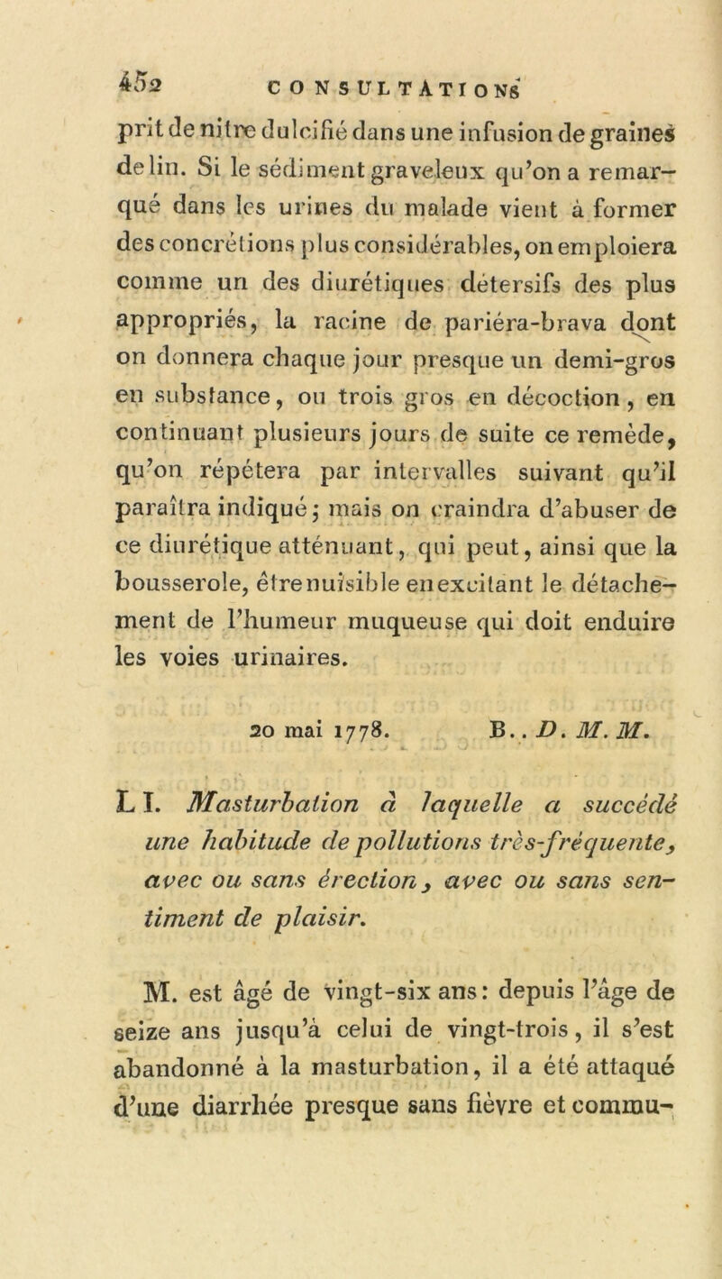 prit (le nitre dulcifié dans une infusion de graines de lin. Si le sédiment graveleux qu’on a remar- qué dans les urines du malade vient à former des concrétions plus considérables, on emploiera comme un des diurétiques détersifs des plus appropriés, la racine de pariéra-brava dont on donnera chaque jour presque un demi-gros en substance, on trois gros en décoction, en continuant plusieurs jours de suite ce remède, qu’on répétera par intervalles suivant qu’il paraîtra indiqué,- mais on craindra d’abuser de ce diurétique atténuant, qui peut, ainsi que la bousserole, être nuisible en excitant le détache- ment de l’humeur muqueuse qui doit enduire les voies urinaires. 20 mai 1778. B.. D. M. M. LI. Masturbation à laquelle a succédé une habitude de pollutions très-fréquente, avec ou sans érection, avec ou sans sen-' liment de plaisir, M. est âgé de vingt-six ans : depuis l’âge de seize ans jusqu’à celui de vingt-trois, il s’est abandonné à la masturbation, il a été attaqué dhiue diarrhée presque sans fièvre et cornum-